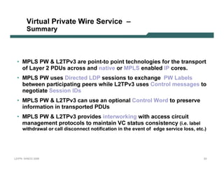 V irt ua l Priv a t e Wire S erv ic e –
              Su m m a r y



   • MP L S P W  L 2T P v 3 are p oin t -t o p oin t t echn ol ogies f or t he t ran sp ort
     of L ay er 2 P D U s across an d n at iv e or MP L S en ab l ed I P cores.
   • MP L S P W uses D irect ed L D P session s t o ex chan ge P W L ab el s
     b et ween p art icip at in g p eers whil e L 2T P v 3 uses C on t rol messages t o
      n egot iat e Session I D s
   • MP L S P W  L 2T P v 3 can use an op t ion al C on t rol Word t o p reserv e
     in f ormat ion in t ran sp ort ed P D U s
   • MP L S P W  L 2T P v 3 p rov ides in t erwork in g wit h access circuit
     man agemen t p rot ocol s t o main t ain V C st at us con sist en cy ( i . e . l a b e l
           w i t h dr a w a l o r c a l l di s c o n n e c t n o t i f i c a t i o n i n t h e e ve n t o f e dg e s e r vi c e l o s s , e t c . )




L 2V P N   S A N O G   20 0 6                                                                                                                     23
 
