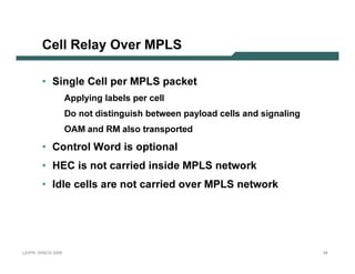C e l l R e l ay O v e r M PLS

              • Si n g l e C e l l p e r M P L S p a c k e t
                                A p p l y in g l ab el s p er cel l
                                D o n ot dist in guish b et ween p ay l oad cel l s an d sign al in g
                                O A M an d R M al so t ran sp ort ed

              • C o n tr o l W o r d is o p tio n a l
              • H E C               is n o t c a r r ie d in s id e M P L Sn e tw o r k
              • Id le c e lls a r e n o t c a r r ie d o v e r M P L Sn e tw o r k




L 2V P N   S A N O G   20 0 6                                                                           34
 