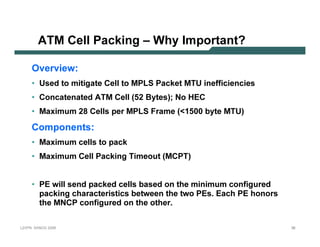 A T M             C e l l Pac k in g – Why I m p o r tan t?

           Ov e r v i e w :
           • U sed t o mit igat e C el l t o MP L S P ack et MT U       in ef f icien cies
           • C on cat en at ed A T M C el l (5 2 B y t es); N o H E C
           • Max imum 28 C el l s p er MP L S F rame ( 1 5 0 0 b y t e MT U )

           C o m p o n e n ts :
           • Max imum cel l s t o p ack
           • Max imum C el l P ack in g T imeout (MC P T )


           • P E wil l sen d p ack ed cel l s b ased on t he min imum con f igured
              p ack in g charact erist ics b et ween t he t wo P E s. E ach P E hon ors
             t he MN C P con f igured on t he ot her.

L 2V P N   S A N O G   20 0 6                                                                36
 