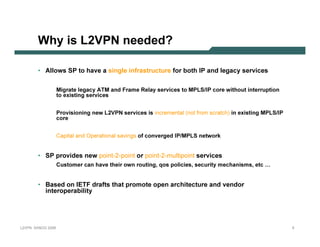Why is L2VPN n e e d e d ?

              • Allows SP to have a si ng le i nf r astr uc tur e f or b oth I P and leg ac y ser vi c es

                                Migrate legacy ATM and Frame Relay services to MPLS/IP core withou t interru p tion
                                to ex isting services


                                Provisioning new L2 V PN   services is incremental (not from scratch) in ex isting MPLS/IP
                                core


                                C ap ital and O p erational sav ing s of converged IP/MPLS network


              • SP p r ovi des new p o i n t -2-p o i n t or p o i n t -2-m u l t i p o i n t ser vi c es
                                C u stomer can have their own rou ting, q os p olicies, secu rity mechanisms, etc …


              • B ased on I E TF dr af ts that p r om ote op en ar c hi tec tur e and vendor
                 i nter op er ab i li ty




L 2V P N   S A N O G   20 0 6                                                                                                5
 
