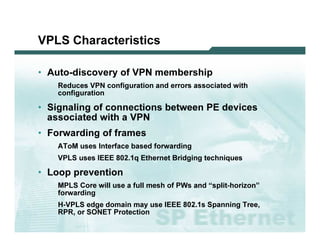 VPLS C har ac te r istic s

              • Au t o -d i s c o v e r y o f V P N m e m b e r s h i p
                                 R ed u c es V P N c o nf i g u ra ti o n a nd erro rs a s s o c i a ted w i th
                                c o nf i g u ra ti o n

              • Si g n a l i n g o f c o n n e c t i o n s b e t w e e n P E d e v i c e s
                a s s o c ia te d w ith a V P N
              • F o r w a r d in g o f fr a m e s
                                A T o M   u s es I nterf a c e b a s ed f o rw a rd i ng
                                V P L S u s es I EEE 8 0 2 . 1 q Ethernet B ri d g i ng tec hni q u es

              • L o o p p r e v e n tio n
                                 M P L S C o re w i l l u s e a f u l l m es h o f P W s a nd “s p l i t-ho ri z o n”
                                f o rw a rd i ng
                                H-V P L S ed g e d o m a i n m a y u s e I EEE 8 0 2 . 1 s Sp a nni ng T ree,
                                R P R , o r SO N ET P ro tec ti o n

L 2V P N   S A N O G   20 0 6                                                                                           57
 