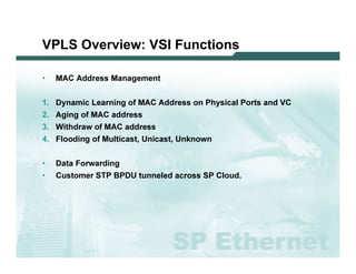 VPLS O v e r v ie w : VS I F u n c tio n s

              •         M A C   A d d res s M a na g em ent


              1 .       D y na m i c L ea rni ng o f M A C         A d d res s o n P hy s i c a l P o rts a nd V C
              2 .       A g i ng o f M A C    a d d res s
              3 .       W i thd ra w   o f M A C   a d d res s
              4 .       F l o o d i ng o f M u l ti c a s t, U ni c a s t, U nk no w n


              •         D a ta F o rw a rd i ng
              •         C u s to m er ST P B P D U          tu nnel ed a c ro s s SP C l o u d .




L 2V P N   S A N O G   20 0 6                                                                                        58
 