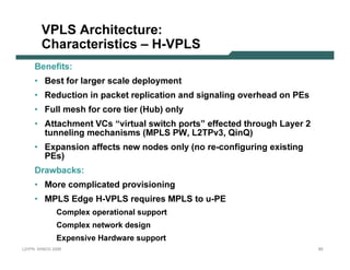 VPLS A r c hite c tu r e :
              C har ac te r istic s – H-VPLS
           B en ef it s:
           • B est f or l arger scal e dep l oy men t
           • R educt ion in p ack et rep l icat ion an d sign al in g ov erhead on P E s
           • F ul l mesh f or core t ier (H ub ) on l y
           • A t t achmen t V C s “v irt ual swit ch p ort s” ef f ect ed t hrough L ay er 2
             t un n el in g mechan isms (MP L S P W, L 2T P v 3 , Q in Q )
           • E x p an sion af f ect s n ew n odes on l y (n o re-con f igurin g ex ist in g
              P E s)
           D rawb ack s:
           • More comp l icat ed p rov ision in g
           • MP L S E dge H -V P L S req uires MP L S t o u-P E
                         C o m p l ex o p era ti o na l s u p p o rt
                         C o m p l ex netw o rk d es i g n
                         Ex p ens i v e Ha rd w a re s u p p o rt
L 2V P N   S A N O G   20 0 6                                                                  65
 
