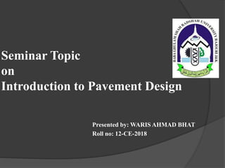 Seminar Topic
on
Introduction to Pavement Design
Presented by: WARIS AHMAD BHAT
Roll no: 12-CE-2018
 