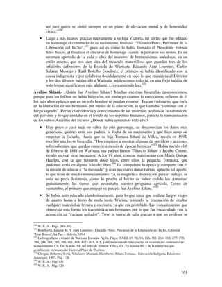 ser juez quien se sintió siempre en un plano de elevación moral y de honestidad
          cívica.”100
      •   Llegó a mis manos, gracias nuevamente a su hija Victoria, un librito que fue editado
          en homenaje al centenario de su nacimiento, titulado: “Elizardo Pérez, Precursor de la
          Liberación del InDio”,101 pues así es como lo había llamado el Presidente Hernán
          Siles Suazo, al finalizar el discurso de homenaje cuando repatriaron sus restos. Es un
          resumen apretado de la vida y obra del maestro, de hermosísimas anécdotas, en un
          estilo ameno, que nos dan idea del recuerdo maravilloso que guardan tres de los
          infalibles defensores de la Escuela de Warisata: Eduardo Arze Loureiro, Carlos
          Salazar Mostajo y Raúl Botelho Gosálvez; el primero se había identificado con la
          causa indigenista y por colaborar decididamente en todo lo que requiriera el Director
          y los dos últimos habían ido a Warisata, adolescentes todavía, en una forja inédita de
          todo lo que significaron más adelante. Lo recomiendo leer.102
Avelino Siñani.- ¿Quién fue Avelino Siñani? Muchas excelsas biografías desconocemos,
porque para los InDios no había biógrafos, sin embargo cuantos lo conocieron, refieren de él
los más altos epítetos que en un solo hombre se puedan resumir. Era un visionario, que creía
en la liberación de sus hermanos por medio de la educación, lo que llamaba “iluminar con el
fuego sagrado”. Por su clarividencia y conocimiento de los misterios ocultos de la naturaleza,
del porvenir y lo que anidaba en el fondo de los espíritus humanos, parecía la reencarnación
de los sabios Amautas del Incario. ¿Dónde había aprendido todo ello?
      •   Muy poco o casi nada se sabía de este personaje, se desconocían los datos más
          genéricos, quiénes eran sus padres, la fecha de su nacimiento y qué hizo antes de
          empezar la Escuela, hasta que su hija Tomasa Siñani de Villca, recién en 1992,
          escribió una breve biografía. “Hoy empiezo a mostrar algunas de sus ideas y acciones
          sobresalientes, que quedan como testimonio de épocas heroicas”103 Había nacido el 6
          de febrero de 1881 en Warisata, sus padres fueron Tiburcio Siñani y Jacoba Cosme,
          siendo uno de siete hermanos. A los 19 años, contrae matrimonio con María Quispe
          Huallpa, con la que tuvieron doce hijos, entre ellos la pequeña Tomasita, que
          podemos verla en alguna foto del libro.104 La compañera lo apoya y comparte con él
          la misión de educar a “la mesnada” y si es necesario donar tierras, aprueba tal aporte,
          lo que tiene de mucho renunciamiento: “A su magnífica disposición para el trabajo, se
          unía no poco desinterés, como lo prueba el hecho de haber cedido los Amautas,
          gratuitamente, las tierras que necesitaba nuestro programa agrícola. Como de
          costumbre, el primero que entregó su parcela fue Avelino Siñani.”105
      •   Se había auto educado clandestinamente, para lo que tenía que realizar largos viajes
          de cuatro horas a lomo de mula hasta Warina, teniendo la precaución de ocultar
          cualquier material de lectura y escritura, ya que era prohibido. Los conocimientos que
          obtuvo de esta forma los transmitía a sus hermanos por lo que fue encarcelado con la
          acusación de “cacique agitador”. Tuvo la suerte de salir gracias a que un profesor se

100
    W. E. A.- Págs. 391-393.
101
    Botelho G.,Salazar M. Y Arze Loureiro.- Elizardo Pérez, Precursor de la Liberación del InDio, Editorial
“Don Bosco”, La Paz – Bolivia, 1994
102
    La biografía se extractó de Warisata Escuela- Ayllu, Págs.: XXIII, 89, 90, 94, 104, 181, 266- 268, 277, 278,
290, 294, 382, 393, 398, 401, 408, 417 - 419, 475, y del mencionado libro escrito en ocasión del centenario de
su nacimiento, Cit. En la nota 94; del libro de Simeón Villca, Cit. En la nota 80; y de la entrevista que
gentilmente me concedió Victoria Pérez de Thorton.
103
    Choque, Roberto; Soria, Vitaliano; Mamani, Humberto; Siñani,Tomasa.- Educación Indígena, Ediciones
Aruwiyiri, 1992, Pág. 126
104
    W. E. A.- Pág. 451
105
    W. E. A.- Pág. 126

                                                                                                             101
 