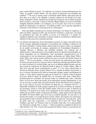 puso a gritar delante la cárcel: “Los ladrones, los asesinos, caminan libremente por las
          calles, en cambio Avelino Siñani, sólo por querer la educación está sufriendo una
          condena”.106 No tuvo la misma suerte su hermano Julián Siñani, quien pasó más de
          diez años en la cárcel y fue obligado a arrastrar cadenas de una arroba en los pies
          desde Achakachi a Surata, mientras era azotado por el trayecto, por el delito de portar
          útiles escolares; y peor aún el hijo del Amauta, Miguel Siñani, era un joven bachiller
          intrépido dedicado también a la enseñanza; un 16 de julio, hizo vivar en el mismo
          pueblo de Achacachi a sus alumnos: “Viva Bolivia Libre”, por lo que fue capturado y
          torturado, al año falleció a consecuencia de los sufrimientos.
      •      Estas atrocidades relatadas por los mismos interesados, nos llenan de vergüenza, si
          todos los Indios supieran escribir, qué de horrores leeríamos a cada paso, con razón
          les prohibieron por todos los medios el acceso a la educación y a cambio los
          engañaron dándoles unas miserables escuelitas, donde los aculturaron y alfabetizaron,
          mientras la elite goza de la enseñanza privada.
      •   Las últimas investigaciones de los historiadores aymaras, lo sitúan como parte de una
          red de caciques apoderados dedicados a la enseñanza del castellano y defensores de
          las tierras comunales “Avelino Siñani, mucho antes de conocer a Pérez, era integrante
          de un amplio movimiento de caciques, apoderados de Comunidades Originarias y
          Alcaldes Mayores y Menores que luchaban mediante vías jurídicas por la
          alfabetización y educación junto a la reivindicación de los derechos de propiedad a las
          tierras despojadas por los latifundistas. Este movimiento comunal-cacical era la
          continuación de las movilizaciones armadas encabezadas por Pablo Zárate Willca,
          desde 1899 y que fueron factores definitorios para el ascenso del Partido Liberal al
          poder.”107 Por eso son injustas, o tienen un cariz racista, las expresiones que crearon
          un fuerte racismo hacia los k´aras que fueron a Warisata, diciendo que Elizardo Pérez
          no contó la historia de Avelino Siñani, que sin él no hubiera habido Escuela, que hay
          que rescatar la experiencia de Warisata desde la óptica de Avelino Siñani, ¿Qué es
          todo esto? ¿De qué nueva confabulación se trata? ¿Y a ver cómo enfocan pues la
          historia de Warisata desde Avelino Siñani? No es cuestión de hablar sino hacerlo, y
          no se ve hasta el presente ni he leído ese anunciado enfoque, porque sencillamente no
          existe, es como querer separar las aguas de un mismo río, o querer contar la historia
          de Caiza, desde la óptica de Gabriel Pari, sin reconocer para nada a Raúl Pérez.
          Evidentemente he escuchado una historia donde no nombran para nada a Elizardo
          Pérez, ni a los otros, hacen una reseña de los educadores aymaras íntegramente, y con
          eso no creo que se saque nada, mera falsa historia, hacen una historia vacía, engañosa,
          que el que conozca un poco esta historia sin duda que va a reclamar. Por eso es
          importante el Modelo de Ayllu, porque a partir de él, se enfoca la historia sin importar
          los personajes, desde la visión del modelo andino. Pero por un lado, la Historia de
          Warisata es la historia de la unión, de la integración de dos mundos opuestos, pero
          unidos por un anhelo común, la educación del InDio, ¿quién quería más la educación
          del InDio? El mismo InDio, pues los k´aras ya estaban educados. Es más aún, es la
          historia del respeto y la recuperación de nuestra cultura. Son injustas las expresiones
          que pretenden contar la historia de Warisata desde un punto de vista nada más. ¿Pero
          de quién salen esas expresiones y esa tendencia anti k´aras? De Victor Hugo
          Cárdenas, que hace ver Warisata como un encuentro nada más, no es precisamente
          eso, Warisata es mucho más, es eterna. “...Ahora ya podemos completar la idea de un
          tinku histórico. En 1931, a través del encuentro de Siñani y Pérez se encontraron dos

106
   Choque, R; y otros.- Educación Indígena, Pág. 130
107
   Fray Giuseppe Rossi, Responsable.- “Avelino Siñani, Caudillo Aymara que quiso liberar a su pueblo” la cita
corresponde al prólogo de Victor Hugo Cárdenas. Pág. 7

                                                                                                         102
 