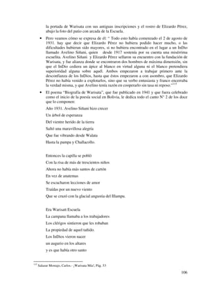 la portada de Warisata con sus antiguas inscripciones y el rostro de Elizardo Pérez,
           abajo la foto del patio con arcada de la Escuela.
       •   Pero veamos cómo se expresa de él: “ Todo esto había comenzado el 2 de agosto de
           1931. hay que decir que Elizardo Pérez no hubiera podido hacer mucho, o las
           dificultades hubieran sido mayores, si no hubiera encontrado en el lugar a un InDio
           llamado Avelino Siñani, quien desde 1917 sostenía por su cuenta una misérrima
           escuelita. Avelino Siñani y Elizardo Pérez sellaron su encuentro con la fundación de
           Warisata, y fue alianza donde se encontraron dos hombres de máxima dimensión, sin
           que el InDio cediera un ápice al blanco en virtud alguna ni el blanco pretendiera
           superioridad alguna sobre aquél. Ambos empezaron a trabajar primero ante la
           desconfianza de los InDios, hasta que éstos empezaron a con asombro, que Elizardo
           Pérez no había venido a explotarlos, sino que su verbo entusiasta y franco encerraba
           la verdad misma, y que Avelino tenía razón en cooperarlo sin tasa ni reposo.”115
       •   El poema “Biografía de Warisata”, que fue publicado en 1941 y que fuera celebrado
           como el inicio de la poesía social en Bolivia, le dedica todo el canto N° 2 de los doce
           que lo componen:
           Año 1931. Avelino Siñani hizo crecer
           Un árbol de esperanza
           Del vientre herido de la tierra
           Saltó una maravillosa alegría
           Que fue vibrando desde Walata
           Hasta la pampa y Challacollo.


           Entonces la capilla se pobló
           Con la risa de más de trescientos niños
           Ahora no había más santos de cartón
           En vez de anatemas
           Se escucharon lecciones de amor
           Traídas por un nuevo viento
           Que se cruzó con la glacial angustia del Illampu.


           Era Warisatt Escuela
           La campana llamaba a los trabajadores
           Los clérigos sintieron que les robaban
           La propiedad de aquel tañido.
           Los InDios vieron nacer
           un augurio en los altares
           y es que había otro santo


115
      Salazar Mostajo, Carlos.- ¡Warisata Mía!, Pág. 53

                                                                                              106
 