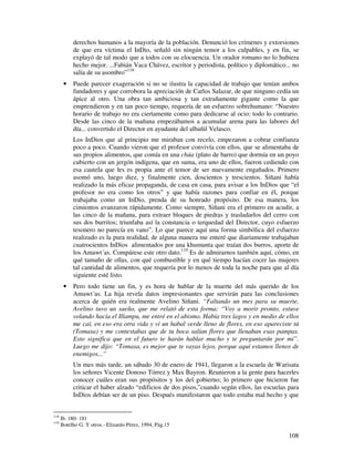 derechos humanos a la mayoría de la población. Denunció los crímenes y extorsiones
           de que era víctima el InDio, señaló sin ningún temor a los culpables, y en fin, se
           explayó de tal modo que a todos con su elocuencia. Un orador romano no lo hubiera
           hecho mejor. ...Fabián Vaca Chávez, escritor y periodista, político y diplomático... no
           salía de su asombro”118
       •   Puede parecer exageración si no se ilustra la capacidad de trabajo que tenían ambos
           fundadores y que corrobora la apreciación de Carlos Salazar, de que ninguno cedía un
           ápice al otro. Una obra tan ambiciosa y tan extrañamente gigante como la que
           emprendieron y en tan poco tiempo, requería de un esfuerzo sobrehumano: “Nuestro
           horario de trabajo no era ciertamente como para dedicarse al ocio: todo lo contrario.
           Desde las cinco de la mañana empezábamos a acumular arena para las labores del
           día... convertido el Director en ayudante del albañil Velasco.
           Los InDios que al principio me miraban con recelo, empezaron a cobrar confianza
           poco a poco. Cuando vieron que el profesor convivía con ellos, que se alimentaba de
           sus propios alimentos, que comía en una chúa (plato de barro) que dormía en un poyo
           cubierto con un jergón indígena, que en suma, era uno de ellos, fueron cediendo con
           esa cautela que les es propia ante el temor de ser nuevamente engañados. Primero
           asomó uno, luego diez, y finalmente cien, doscientos y trescientos. Siñani había
           realizado la más eficaz propaganda, de casa en casa, para avisar a los InDios que “el
           profesor no era como los otros” y que había razones para confiar en él, porque
           trabajaba como un InDio, prenda de su honrado propósito. De esa manera, los
           cimientos avanzaron rápidamente. Como siempre, Siñani era el primero en acudir, a
           las cinco de la mañana, para extraer bloques de piedras y trasladarlos del cerro con
           sus dos burritos; triunfaba así la constancia o terquedad del Director, cuyo esfuerzo
           tesonero no parecía en vano”. Lo que parece aquí una forma simbólica del esfuerzo
           realizado es la pura realidad, de alguna manera me enteré que diariamente trabajaban
           cuatrocientos InDios alimentados por una khumunta que traían dos burros, aporte de
           los Amawt´as. Compárese este otro dato.119 Es de admirarnos también aquí, cómo, en
           qué tamaño de ollas, con qué combustible y en qué tiempo hacían cocer las mujeres
           tal cantidad de alimentos, que requería por lo menos de toda la noche para que al día
           siguiente esté listo.
       •   Pero todo tiene un fin, y es hora de hablar de la muerte del más querido de los
           Amawt´as. La hija revela datos impresionantes que servirán para las conclusiones
           acerca de quién era realmente Avelino Siñani. “Faltando un mes para su muerte,
           Avelino tuvo un sueño, que me relató de esta forma: “Voy a morir pronto, estuve
           volando hacia el Illampu, me entré en el abismo. Había tres lagos y en medio de ellos
           me caí, en eso era otra vida y vi un habal verde lleno de flores, en eso apareciste tú
           (Tomasa) y me contestabas que de tu boca salían flores que llenaban esas pampas.
           Esto significa que en el futuro te harán hablar mucho y te preguntarán por mí”.
           Luego me dijo: “Tomasa, es mejor que te vayas lejos, porque aquí estamos llenos de
           enemigos...”
           Un mes más tarde, un sábado 30 de enero de 1941, llegaron a la escuela de Warisata
           los señores Vicente Donoso Tórrez y Max Bayron. Reunieron a la gente para hacerles
           conocer cuáles eran sus propósitos y los del gobierno; lo primero que hicieron fue
           criticar el haber alzado “edificios de dos pisos,”cuando según ellos, las escuelas para
           InDios debían ser de un piso. Después manifestaron que todo estaba mal hecho y que


118
      Ib. 180- 181
119
      Botelho G. Y otros.- Elizardo Pérez, 1994, Pág.15

                                                                                              108
 