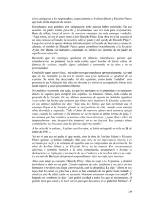 ellos castigarían a los responsables, especialmente a Avelino Siñani y Elizardo Pérez;
que todo debía empezar de nuevo.
Escuchamos esas palabras con indignación: todo parecía haber concluido. En esa
ocasión, mi padre estaba presente y levantándose una vez más para responderles,
lleno de cólera, lanzó al rostro de nuestros enemigos las más amargas verdades:
“Aquí estoy, yo soy el autor junto a don Elizardo Pérez. Esta obra no le ha costado ni
un solo centavo al Estado; de nosotros salió el gasto y del sueldo de Elizardo Pérez”.
Luego los acusó de querer destruir definitivamente la Escuela de Warisata y enalteció,
además, el nombre de Elizardo Pérez, quien contribuyó notablemente a la Escuela-
Ayllu. Por última vez habíamos escuchado en público las palabras de mi padre en
aquella concentración.
Recuerdo que los enemigos quedaron en silencio, estupefactos, parecía que
enmudecieron; no pudieron hacer nada contra aquel hombre de frente altiva, de
firmeza de carácter, orgullo digno, sabiduría y autonomía en su obra y en su
personalidad.
Concluido aquel suceso fatal, mi padre tuvo que marcharse apresuradamente. Advertí
que en ese momento ya no era el mismo; una gran turbación se apoderó de su
espíritu. Su salud fue decayendo. Al día siguiente, como tenía “cedulón” para
presentarse en Achakachi, fue sólo, no obstante yo insistí en acompañarlo. Horas más
tarde regresó y cayó gravemente enfermo.
No pudimos socorrerlo con nada, ya que los enemigos no lo permitían y no teníamos
dinero ni siquiera para comprar una aspirina, no teníamos bienes, todo estaba en
posesión de la Escuela. En sus últimos momentos de agonía me hablaba repetidas
veces sobre las luchas que tuvieron que librar para mantener la Escuela; asimismo,
en sus últimas palabras me dijo: “hija mía, los InDios que han permitido que el
enemigo llegue a la Escuela, pronto se arrepentirán de ello, cuando vean nuestra
obra destruida y saqueada. Todo el fruto de nuestros afanes será entonces quizás
vano, cuando los ladrones y los intrusos se lleven hasta la última brizna de paja. Y
los mismos que han venido a acusarnos volverán a discursar y poner flores sobre mi
temporalmente; una desaparición temporal no es un fracaso. Las grandes obras
comunitarias no fracasan: ante las fuerzas adversas tumba”.
A las ocho de la mañana , Avelino cerró los ojos; se había extinguido su vida un 31 de
enero de 1941...
Yo no vi que era mi padre el que moría, sino la obra de Avelino Siñani y Elizardo
Pérez, quienes la habían realizado. Más una obra de tal importancia retorna y es
recreada por la fe y la voluntad de aquellos que la comprenden sin desvirtuarla. La
obra de Avelino Siñani y de Elizardo Pérez no ha muerto. Por circunstancias
adversas y hombres hostiles a la obra comunitaria, desapareció y hostiles o
destructoras se repliegan, y la muerte de sus creadores y de la obra sólo es un viaje.
La escuela de Warisata desapreció temporalmente; hizo un viaje para retornar.
Años más tarde ya cansado, Elizardo Pérez hizo un viaje a la Argentina, y decidió
trasladarse a vivir en ese país. Cuando supimos de esto, acudimos a su casa con mis
hermanos y tuvimos una larga conversación, casi de despedida. Le dije: “Ahora te vas
lejos don Elizardo, el gobierno y otros se han olvidado de mi padre hasta matarlo y
usted ya está de edad, nadie se recuerda. Nosotros estaremos siempre con usted”. Y
bajando mi sombrero le dije: “Así pediré caridad a todos los que te reclamamos, el
pueblo llora por usted y te haré volver para que descanses en el pabellón México”. Y


                                                                                  109
 