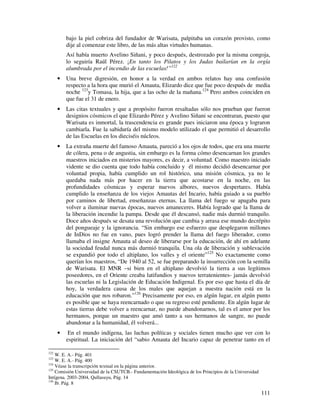 bajo la piel cobriza del fundador de Warisata, palpitaba un corazón provisto, como
          dije al comenzar este libro, de las más altas virtudes humanas.
          Así había muerto Avelino Siñani, y poco después, destrozado por la misma congoja,
          lo seguiría Raúl Pérez. ¡En tanto los Pilatos y los Judas bailarían en la orgía
          alumbrada por el incendio de las escuelas!”122
      •   Una breve digresión, en honor a la verdad en ambos relatos hay una confusión
          respecto a la hora que murió el Amauta, Elizardo dice que fue poco después de media
          noche 123y Tomasa, la hija, que a las ocho de la mañana.124 Pero ambos coinciden en
          que fue el 31 de enero.
      •   Las citas textuales y que a propósito fueron resaltadas sólo nos prueban que fueron
          designios cósmicos el que Elizardo Pérez y Avelino Siñani se encontraran, puesto que
          Warisata es inmortal, la trascendencia es grande pues iniciaron una época y lograron
          cambiarla. Fue la sabiduría del mismo modelo utilizado el que permitió el desarrollo
          de las Escuelas en los dieciséis núcleos.
      •   La extraña muerte del famoso Amauta, pareció a los ojos de todos, que era una muerte
          de cólera, pena o de angustia, sin embargo es la forma cómo desencarnan los grandes
          maestros iniciados en misterios mayores, es decir, a voluntad. Como maestro iniciado
          vidente se dio cuenta que todo había concluido y él mismo decidió desencarnar por
          voluntad propia, había cumplido un rol histórico, una misión cósmica, ya no le
          quedaba nada más por hacer en la tierra que acostarse en la noche, en las
          profundidades cósmicas y esperar nuevos albores, nuevos despertares. Había
          cumplido la enseñanza de los viejos Amautas del Incario, había guiado a su pueblo
          por caminos de libertad, enseñanzas eternas. La llama del fuego se apagaba para
          volver a iluminar nuevas épocas, nuevos amaneceres. Había logrado que la llama de
          la liberación incendie la pampa. Desde que él descansó, nadie más durmió tranquilo.
          Doce años después se desata una revolución que cambia y arrasa ese mundo decrépito
          del pongueaje y la ignorancia. “Sin embargo ese esfuerzo que desplegaron millones
          de InDios no fue en vano, pues logró prender la llama del fuego liberador, como
          llamaba el insigne Amauta al deseo de liberarse por la educación, de ahí en adelante
          la sociedad feudal nunca más durmió tranquila. Una ola de liberación y sublevación
          se expandió por todo el altiplano, los valles y el oriente”125 No exactamente como
          querían los maestros, “De 1940 al 52, se fue preparando la insurrección con la semilla
          de Warisata. El MNR –si bien en el altiplano devolvió la tierra a sus legítimos
          poseedores, en el Oriente creaba latifundios y nuevos terratenientes- jamás devolvió
          las escuelas ni la Legislación de Educación Indigenal. Es por eso que hasta el día de
          hoy, la verdadera causa de los males que aquejan a nuestra nación está en la
          educación que nos robaron.”126 Precisamente por eso, en algún lugar, en algún punto
          es posible que se haya reencarnado o que su regreso esté pendiente. En algún lugar de
          estas tierras debe volver a reencarnar, no puede abandonarnos, tal es el amor por los
          hermanos, porque un maestro que amó tanto a sus hermanos de sangre, no puede
          abandonar a la humanidad, él volverá...
      •    En el mundo indígena, las luchas políticas y sociales tienen mucho que ver con lo
          espiritual. La iniciación del “sabio Amauta del Incario capaz de penetrar tanto en el

122
    W. E. A.- Pág. 401
123
    W. E. A.- Pág. 400
124
    Véase la transcripción textual en la página anterior.
125
    Comisión Universidad de la CSUTCB.- Fundamentación Ideológica de los Principios de la Universidad
Intígena. 2003-2004, Qullasuyu, Pág. 14
126
    Ib. Pág. 8

                                                                                                        111
 