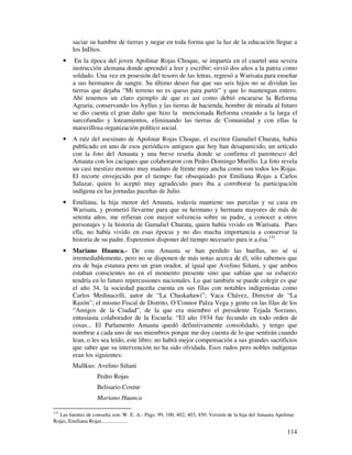 saciar su hambre de tierras y negar en toda forma que la luz de la educación llegue a
        los InDios.
    •    En la época del joven Apolinar Rojas Choque, se impartía en el cuartel una severa
        instrucción alemana donde aprendió a leer y escribir; sirvió dos años a la patria como
        soldado. Una vez en posesión del tesoro de las letras, regresó a Warisata para enseñar
        a sus hermanos de sangre. Su último deseo fue que sus seis hijos no se dividan las
        tierras que dejaba “Mi terreno no es queso para partir” y que lo mantengan entero.
        Ahí tenemos un claro ejemplo de que es así como debió encararse la Reforma
        Agraria, conservando los Ayllus y las tierras de hacienda, hombre de mirada al futuro
        se dio cuenta el gran daño que hizo la mencionada Reforma creando a la larga el
        surcofundio y loteamientos, eliminando las tierras de Comunidad y con ellas la
        maravillosa organización político social.
    •   A raíz del asesinato de Apolinar Rojas Choque, el escritor Gamaliel Churata, había
        publicado en uno de esos periódicos antiguos que hoy han desaparecido, un artículo
        con la foto del Amauta y una breve reseña donde se confirma el parentesco del
        Amauta con los caciques que colaboraron con Pedro Domingo Murillo. La foto revela
        un casi mestizo moreno muy maduro de frente muy ancha como son todos los Rojas.
        El recorte envejecido por el tiempo fue obsequiado por Emiliana Rojas a Carlos
        Salazar, quien lo aceptó muy agradecido pues iba a corroborar la participación
        indígena en las jornadas paceñas de Julio.
    •   Emiliana, la hija menor del Amauta, todavía mantiene sus parcelas y su casa en
        Warisata, y prometió llevarme para que su hermano y hermana mayores de más de
        setenta años, me refieran con mayor solvencia sobre su padre, a conocer a otros
        personajes y la historia de Gamaliel Churata, quien había vivido en Warisata. Pues
        ella, no había vivido en esas épocas y no dio mucha importancia a conservar la
        historia de su padre. Esperemos disponer del tiempo necesario para ir a ésa.131
    •   Mariano Huanca.- De este Amauta se han perdido las huellas, no sé si
        irremediablemente, pero no se disponen de más notas acerca de él, sólo sabemos que
        era de baja estatura pero un gran orador, al igual que Avelino Siñani, y que ambos
        estaban conscientes no en el momento presente sino que sabían que su esfuerzo
        tendría en lo futuro repercusiones nacionales. Lo que también se puede colegir es que
        el año 34, la sociedad paceña cuenta en sus filas con notables indigenistas como
        Carlos Medinacelli, autor de “La Chaskañawi”; Vaca Chávez, Director de “La
        Razón”; el mismo Fiscal de Distrito, O´Connor Palza Vega y gente en las filas de los
        “Amigos de la Ciudad”, de la que era miembro el presidente Tejada Sorzano,
        entusiasta colaborador de la Escuela: “El año 1934 fue fecundo en todo orden de
        cosas... El Parlamento Amauta quedó definitivamente consolidado, y tengo que
        nombrar a cada uno de sus miembros porque me doy cuenta de lo que sentirán cuando
        lean, o les sea leído, este libro: no habrá mejor compensación a sus grandes sacrificios
        que saber que su intervención no ha sido olvidada. Esos rudos pero nobles indígenas
        eran los siguientes:
        Mallkus: Avelino Siñani
                    Pedro Rojas
                    Belisario Cosme
                    Mariano Huanca

131
    Las fuentes de consulta son: W. E. A.- Págs. 99, 100, 402, 403, 450. Versión de la hija del Amauta Apolinar
Rojas, Emiliana Rojas...................

                                                                                                           114
 