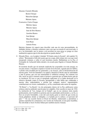 Jilacatas: Carmelo Miranda
                       Benito Churqui
                       Marcelino Quispe
                       Mariano Apaza
           Comisarios: Carlos Choque
                        Melchor Apaza
                        Máximo Apaza
                        Juan de Dios Huanca
                        Anselmo Ramos
                        Juan Quispe
                        Marcelino Quispe
                        Lino Rojas
                        Antonio Poma
           Quisiera disponer de espacio para describir cada una de estas personalidades, de
           múltiples facetas y distintos caracteres; pero creo que esa misión le está reservada, si
           no a un historiador, por lo menos a un novelista en cuya prosa se ponga en claro
           multitud de aspectos que la fría descripción no puede abarcar.”132
       •   Elizardo Pérez, en el acápite 4 titulado “El feudo contra la Escuela”, del capítulo VI,
           refiere: “Retomando el hilo del asunto que nos ocupa, debo relatar otro caso que tomó
           inesperado volumen, y sobre el cual insistimos mucho. Hallándome en La Paz, el
           Corregidor de Achacachi había entrado a la escuela para flagelar al Amauta Mariano
           Huanca.
           El insolente desafío que tal atentado implicaba fue respondido con toda energía; no
           era para menos: o hacíamos respetar el recinto de la Escuela, sagrado para los InDios,
           o pronto sería invadido por los gamonales y sus lacayos, ante la desmoralización de
           nuestra gente. Volví de inmediato a la capital y denuncié el hecho ante las autoridades
           y ante la prensa, que con rara unanimidad se solidarizó conmigo. No contento con
           ello, inicié un juicio criminal contra el protervo gamonal que así había hecho gala de
           su insolencia. El caso es que el menguado espécimen ya se había destacado en la
           ofensiva desatada contra la Escuela, persiguiendo a todo InDio que colaboraba a
           nuestra obra, reduciéndolos a prisión por cualquier motivo, imponiéndoles
           contribuciones en víveres, multándolos y, en fin, cometiendo toda suerte de tropelías.
           “El Diario” y “La Razón”, los dos principales diarios de La Paz, publicaron varias
           crónicas alusivas pidiendo sanción para los culpables. Esto sucedía en mayo de 1934.
           La institución de “Los Amigos de la Ciudad”, que en ese entonces tenía mucho
           predicamento, elevó también su protesta ante las autoridades prefecturales y, en fin, se
           hizo un revuelo formidable, a raíz del cual mucha gente se enteró de que existía un
           rincón altiplánico donde se trabajaba y se luchaba por la cultura y el porvenir del
           país.”133 En esa ocasión fueron el Fiscal de Distrito, intelectuales y periodistas a
           quienes esperaban los comunarios y los vecinos de Achacachi, en una gran Asamblea.
           Fue ahí donde se lució Avelino Siñani pero también nuestro Amauta:


132
      W. E. A.- Págs. 169 – 170.
133
      W. E. A.- Pág.- 180.

                                                                                               115
 