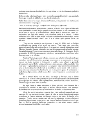 estimular su sentido de dignidad colectiva, que cobra, en este tipo humano, resultados
asombrosos.
Debo recordar todavía un hecho –entre los muchos que podría referir- que acentúa la
fuerza que posee la fe del InDio en una obra de esta índole.
Pedro Rojas, uno de los viejos Amautas de Warisata, se me presentó una mañana para
decirme con tono compungido:
-Tata, es necesario que vayas a La Paz. Están destruyendo la Escuela.
El objetivo que entonces perseguíamos (fines de 1931) era hacer figurar a la Escuela
en el presupuesto nacional, lo que garantizaría definitivamente su funcionamiento. Tal
hecho parecía logrado, y así lo manifesté a Rojas. Pero él insistía una y otra vez,
asegurando que algo grave sucedía en la ciudad en contra de la Escuela. Yo tenía
tanto que hacer, que no pude viajar, con gran contrariedad del buen viejo. Al día
siguiente, nueva cantaleta: -Señor, tata, ve a la ciudad; quizá puedas salvar a la
Escuela.
       Tanta era su insistencia, tan fervoroso el tono del InDio, que yo hubiera
considerado una traición el no seguir su consejo. Viajé, pues, para comprobar
asombrado que la Escuela no figuraba en el presupuesto, como lo había dispuesto el
Ministro Mercado. Durante veinte días tuve que librar una verdadera batalla para que
fuera incluida en el Proyecto que se debía presentar a la Cámara de Diputados. Recién
a principios de 1932, logramos nuestro objetivo, y gracias a la intervención del señor
Canelas, como ya he referido.
      Vuelto a Warisata, pregunté a Rojas, cómo era que se había informado de lo que
sucedía, y me refirió dos sueños, y aunque no creamos en la premonición ni mucho
menos, de todas maneras el testimonio es gráfico para señalar la profunda
preocupación que el InDio sentía por la nueva tarea en que estaba empeñado. Una
vida tensa y vigilante había reemplazado a su antiguo y todavía reciente sometimiento
ante su destino de esclavo: la Escuela le insuflaba un nuevo sentido vital, poderoso y
atrayente, que nunca más lo abandonaría, aún en las peores épocas de abatimiento y
duda frente al predominio del adversario. Pero veamos lo que eran los sueños del tata
Pedro:
      En el primero había visto dos toros, uno negro y otro rojo, que se habían
introducido en la clase donde yo trabajaba y me habían perseguido, habiendo logrado
yo escapar por una ventana. En el segundo sueño, había visto a la Escuela incendiada,
amenazado yo de morir entre las llamas...
     He aquí cómo el InDio anticipaba el drama que diez años después iba a
convertirse en realidad: un toro negro, el profesor Donoso Tórres, y un toro rojo,
Rafael Reyeros, me perseguirían con saña hasta ver destruida totalmente mi obra...
     Algún día surgirá una pluma capaz de dar a estos hechos la trascendencia que
merecen. Por eso los anoto, porque a través de ellos se revela el espíritu que estaba
creando en la Escuela, tanto en los alumnos como en los padres de familia y los
maestros. Y quizá sirvan, porque, por más que los elementos negativos hubiesen
deseado acabar con todo lo que tuviera que ver con Warisata, hoy podemos decir que
hay en Bolivia maestros indígenas preparados en sus aulas, quienes pueden
aprovechar de aquellas álgidas experiencias.




                                                                                  118
 