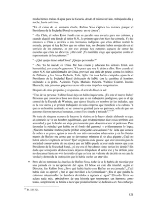 media hemos traído el agua para la Escuela, desde el mismo nevado, trabajando día y
           noche, hasta enfermar.
           “En el curso de su animada charla, Rufino Sosa explica las razones porque el
           Presidente de la Sociedad Rural se expresa en su contra”:
           “ –En Chúa, el señor Ernst fundó con su peculio una escuela para sus colonos, y
           cuando alquiló este fundo al señor N.N., lo primero que éste hizo fue cerrarla. Yo fui
           entonces a Chúa a decirles a mis hermanos indígenas que ellos debían reabrir la
           escuela, porque si hay InDios que no saben leer, no obstante haber envejecido en el
           servicio de los patrones, es por eso: porque hay patrones capaces de cerrar las
           escuelas que ellos no abrieron. ¡Ahí está! ¡Yo también tengo que quejarme contra el
           representante de los patrones!”
           “ –¿Qué quejas tiene usted Sosa? ¿Quejas personales?”
           “ –No. Yo he nacido en Chúa. Me han criado y educado los señores Ernst, con
           humanidad, con corazón generoso. Y lo poco que soy lo debo a ellos. Pero cuando el
           señor N.N. fue administrador de Chúa, provocó una serie de peleas contra los InDios
           de Pallarete y las fincas Pacharía, Tula, Ajlla. En esas luchas campales aparecía el
           Presidente de la Sociedad Rural disfrazado de InDio con la carabina al hombro,
           incitando a la pelea. Ascencio Yujra, Mariano Pancara, Waltico Coarete, Justino
           Huarachi, mis paisanos, pagaron con su vida estos impulsos sanguinarios.
           Después de otras preguntas y respuestas, el artículo finaliza así:
           “Tras de su persona (Rufino Sosa) deja un hálito inquietante. ¿Es este el nuevo Indio?
           Personas que conocen a Sosa nos dicen que es un trabajador prodigioso, que es el eje
           central de la Escuela de Warisata, que ejerce fiscalía en nombre de las indiadas, que
           es la voz alerta y el primer trabajador en toda empresa que beneficie a la cultura. Y
           que es un hombre centrado, se ve: conserva gratitud para sus patrones, seña de que sus
           patrones fueron personas humanas, como él es simple y rotundo”.”139
           No trata de ninguna manera de hacerse la víctima o de hacer alarde alabando su ego,
           al contrario se ve un hombre equilibrado, que evidentemente dice cosas terribles con
           serenidad y que ha hecho un viaje precisamente para desenmascarar al poderoso. Para
           desnudar la ruindad que habita en el fondo del gamonal y evidentemente lo logra,
           ¿Nuestro humilde Rufino puede probar semejantes acusaciones? Se nota que conoce
           de sobra a su presa, quien es uno de sus más enconados adversarios y en las fuertes
           manos de Rufino era arena que se desvanece mientras él se alza gigante ¿Cuál no
           habrá sido la vergüenza del ruin? Qué vergüenza más grande, qué atrevimiento para la
           sociedad conservadora de esa época que un InDio pueda acusar nada menos que a un
           Presidente de la Sociedad Rural, ¿si ese era el Presidente cómo serían los demás? Sin
           duda que semejantes declaraciones dejaron dilapidado al señor ése y ha debido jurar
           no descansar hasta no ver destruido al que así era tan valiente de decirle en su cara la
           verdad y destruida la institución que lo había vuelto tan atrevido.
       •   Pero ahí no terminan las huellas de Rufino Sosa, todavía se lo habría de recordar por
           una jornada en la recuperación del agua. El héroe en este día triunfal, según el
           Director, fue Rufino Sosa ¿Pero qué había hecho este Rufino en esa jornada? ¿Cuál
           había sido su aporte? ¿Fue el que movilizó a la Comunidad? ¿Era el que guiaba la
           columna interminable de hombres decididos a reponer el agua? Elizardo Pérez no
           aclara nada más, privándonos de una historia que suponemos tan hermosa como
           todas, simplemente se limita a decir que posteriormente se dedicará a él. Sin embargo,

139
      Ib. 320-321.

                                                                                               121
 