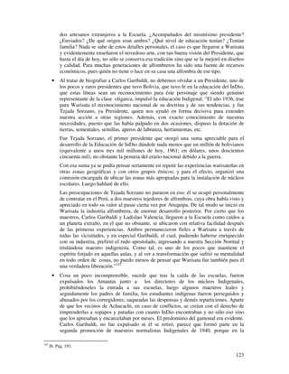 dos artesanos extranjeros a la Escuela. ¿Acompañados del mismísimo presidente?
            ¿Enviados? ¿De qué origen eran ambos? ¿Qué nivel de educación tenían? ¿Tenían
            familia? Nada se sabe de estos detalles personales, el caso es que llegaron a Warisata
            y evidentemente enseñaron el novedoso arte, con tan buena visión del Presidente, que
            hasta el día de hoy, no sólo se conserva esa tradición sino que se la mejoró en diseños
            y calidad. Para muchas generaciones de alfombreros ha sido una fuente de recursos
            económicos, pues quién no tiene o luce en su casa una alfombra de ese tipo.
       •    Al tratar de biografiar a Carlos Garibaldi, no debemos olvidar a un Presidente, uno de
            los pocos y raros presidentes que tuvo Bolivia, que tuvo fe en la educación del InDio,
            que estas líneas sean un reconocimiento para éste personaje que siendo genuino
            representante de la clase oligarca, impulsó la educación Indigenal. “El año 1936, trae
            para Warisata el reconocimiento nacional de su doctrina y de sus tendencias, y fue
            Tejada Sorzano, ya Presidente, quien nos ayudó en forma decisiva para extender
            nuestra acción a otras regiones. Además, con exacto conocimiento de nuestras
            necesidades, puesto que las había palpado en dos ocasiones, dispuso la dotación de
            tierras, sementales, semillas, aperos de labranza, herramientas, etc.
            Fue Tejada Sorzano, el primer presidente que otorgó una suma apreciable para el
            desarrollo de la Educación de InDio dándole nada menos que un millón de bolivianos
            (equivalente a unos tres mil millones de hoy, 1961; en dólares, unos doscientos
            cincuenta mil), no obstante la penuria del erario nacional debido a la guerra.
            Con esa suma ya se podía pensar seriamente en repetir las experiencias warisateñas en
            otras zonas geográficas y con otros grupos étnicos; y para el efecto, organizó una
            comisión encargada de ubicar las zonas más apropiadas para la instalación de núcleos
            escolares. Luego hablaré de ello.
            Las preocupaciones de Tejada Sorzano no pararon en eso: él se ocupó personalmente
            de contratar en el Perú, a dos maestros tejedores de alfombras, cuya obra había visto y
            apreciado en todo su valor al pasar cierta vez por Arequipa. De tal modo se inició en
            Warisata la industria alfombrera, de enorme desarrollo posterior. Por cierto que los
            maestros, Carlos Garibaldi y Ladislao Valencia, llegaron a la Escuela como caídos a
            un planeta extraño, en el que no obstante, se ubicaron con relativa facilidad después
            de las primeras experiencias. Ambos permanecieron fieles a Warisata a través de
            todas las vicisitudes, y en especial Garibaldi, el cual, pudiendo haberse enriquecido
            con su industria, prefirió el rudo apostolado, ingresando a nuestra Sección Normal y
            titulándose maestro indigenista. Como tal, es uno de los pocos que mantiene el
            espíritu forjado en aquellas aulas, y al ver a transformación que sufrió su mentalidad
            en todo orden de cosas, no puedo menos de pensar que Warisata fue también para él
            una verdadera liberación.”142
       •    Cosa un poco incomprensible, sucede que tras la caída de las escuelas, fueron
            expulsados los Amautas junto a los directores de los núcleos Indigenales,
            prohibiéndoseles la entrada a sus escuelas, luego algunos maestros leales y
            seguidamente los padres de familia, los estudiantes indígenas fueron perseguidos y
            abusados por los corregidores; saqueadas las despensas y demás reparticiones. Aparte
            de que los vecinos de Achacachi, en caso de conflictos, se creían con el derecho de
            emprenderlas a sopapos y patadas con cuanto InDio encontraban y no sólo eso sino
            que los apresaban y encarcelaban por meses. El predominio del gamonal era evidente.
            Carlos Garibaldi, no fue expulsado ni él se retiró, parece que formó parte en la
            segunda promoción de maestros normalistas Indigenales de 1940, porque en la

142
      Ib. Pág. 193.

                                                                                               123
 