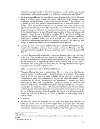 indigenista, que propugnaba el desarrollo económico, social y político que debería
          fundamentarse en la escuela asentada en el “ayllu” en contraposición a la “aldea”.155
      •    Su obra cumbre el Pez de Oro, fue objeto reciente de una tesis doctoral en Alemania,
          donde se revaloriza a este desconocido escritor, por ser uno de los pioneros en usar
          los idiomas nativos quechua y aymara, como recursos literarios.156 Sin embargo, “No
          es posible, por otra parte, dejar de hacer una referencia a su libro más famoso El Pez
          de Oro (1957), por el cual la mayoría de las personas, que en la actualidad tiene
          alguna idea del autor, lo conocen. Que muchos hayan escuchado nombrar la obra y la
          ubiquen con relación a Churata no significa que hayan leído la obra, puesto que una
          de sus características es la gran dificultad y, para colmo, el hecho de haberla leído
          tampoco es signo de que se la hubiera entendido. El Pez de Oro es un libro que
          constituye un desafío para el análisis filosófico, lingüístico, literario, psicológico,
          sociológico e histórico, análisis que no se pretende hacer aquí. Tamayo Herrera
          (1982) ofrece una interpretación acerca del mismo y, de acuerdo a sus datos, hay otros
          trabajos al respecto en el Perú con conclusiones totalmente opuestas:
      •   Mientras que para Luis Valcárcel y Omar Aramayo es la Biblia del indigenismo, para
          puneños como Teobaldo Loayza O´bando y Juan Luis Cáceres Monroy es ‘un libro
          complejo, banal y trascendente, de ensayo, diatriba y relato’” (Tamayo Herrera 1982:
          278) 157
      •   Los pocos datos que había de Gamaliel Churata nos llevaron a hacer una entrevista a
          la Sra. Ana Pérez, en quien encontré una fuente viva de esa época olvidada y sobre
          todo con la amabilidad de entregar todo lo que se puede decir de Warisata, conciente
          que los historiadores le niegan la oportunidad de decir lo que sabe. Locuaz, vivaz, a
          sus ochenta años lúcida, pero con la voz débil, ha sido imposible reconstruir algunas
          frases grabadas con muchas imperfecciones:
          -¿Qué se acuerda más o menos de Gamaliel Churata?-
      •   “Gamaliel Churata llegó más o menos el año 19.. , y vivía en la calle Coroico,
          nosotros vivíamos en la Ichumalla, ¿? de ahí nos fuimos a la Aspiazu. Tengo varias
          cartas de él. No a mi sino a mi padre, trabajaba en una empresa cuyo jefe era un
          Choquehuanca, ahora este Choquehuanca, no creo que haya sido político, alguna
          empresa tenía. El jefe de Churata era un tal Choquehuanca. La esposa de Churata
          parece que se metió con Choquehuanca... Mi padre cuando ya estaba en esos
          problemas de Warisata, añoraba tener una prensa, algo que lo respalde y le dio plata a
          Churata para una imprenta, pero no a Churata, a Choquehuanca, mi mamá le entregó
          el dinero, porque mi mamá tenía dinero, mi mamá es de los Criales, de esas fincas que
          hay por el altiplano, una doce fincas de su padre que eran de su abuelo que eran de los
          Criales, por todo eso de Corocoro y ¿Cómo se llamaba ese lugar donde estaba la
          escuela Utama?
      •   –Caquiaviri-
      •   Por todo ello estaban las haciendas de los Criales, eran gente muy adinerada, mi
          madre era Criales y ella, mi madre tenía algún dinero, no mucho, pero tenía algún
          dinero. De común acuerdo le dio el dinero para la imprenta, había este Choquehuanca,
          Churata y mi padre le entregó a ... Churata escribía en “La Calle”, ahora no se qué rol

155
    Ib. Pág. 51
156
    Lastimosamente no cuento con la información adecuada, esto lo leí en un artículo de prensa el presente año
de 2004.
157
    Marín Patricia 1992:40

                                                                                                           129
 