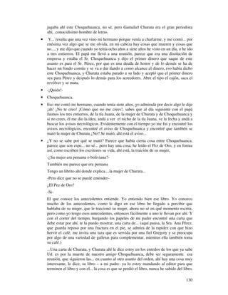 jugaba ahí este Choquehuanca, no sé, pero Gamaliel Churata era el gran periodista
    ahí, conocidísimo hombre de letras.
•    Y... resulta que una vez vino mi hermano porque venía a charlarme, y me contó... por
    enésima vez algo que se me olvida, en mi cabeza hay cosas que mueren y cosas que
    no..., y me dijo que cuando yo tenía ocho años a siete años he visto en un día, o he ido
    a tres entierros. El papá me llevó a una reunión, parece que era una disolución de
    empresa y estaba el Sr. Choquehuanca y dijo el primer dinero que saque de este
    asunto es para el Sr. Pérez, por que es una deuda de honor y de lo demás se ha de
    hacer un fondo común y se va a dar dando a como alcance el dinero, eso había dicho
    este Choquehuanca, y Churata estaba parado a su lado y aceptó que el primer dinero
    sea para Pérez y después lo demás para los acreedores. Abre el tipo el cajón, saca el
    revólver y se mata.
•   -¡Quién!-
•   Choquehuanca.
•   Eso me contó mi hermano, cuando tenía siete años, yo admirada por decir algo le dije
    ¡ah! ¡No te creo! ¡Cómo que no me crees!, sabes que al día siguiente con el papá
    fuimos los tres entierros, de la tía Juana, de la mujer de Churata y de Choquehuanca y
    si no crees, él me dio la idea, andá a ver el nicho de la tía Juana, ve la fecha y andá a
    buscar los avisos necrológicos. Evidentemente con el tiempo yo me fui y encontré los
    avisos necrológicos, encontré el aviso de Choquehuanca y encontré que también se
    mató la mujer de Churata ¿No? Se mató, ahí está el aviso...
•   ¿Y no se sabe por qué se mató? Parece que había cierta cosa entre Choquehuanca,
    parece que son espe... no sé... pero hay una cosa, he leído el Pez de Oro, y en forma
    así, como escriben los escritores su vida, ahí está, la traición de su mujer,
    -¿Su mujer era peruana o boliviana?-
    También me parece que era peruana
    Tengo un librito ahí donde explica....la mujer de Churata...
    -Pero dice que no se puede entender-
    ¿El Pez de Oro?
    -Si-
    El que conoce los antecedentes entiende. Yo entiendo bien ese libro. Yo conozco
    mucho de los antecedentes, como le digo en ese libro he llegado a percibir que
    hablaba de su mujer, que le traicionó su mujer, ahora no sé en qué momento escrita,
    pero como yo tengo esos antecedentes, entonces fácilmente a uno le llevan por ahí. Y
    con el correr del tiempo, hurgando los papeles de mi padre encontré una carta que
    debe estar por ahí, te la puedo mostrar, una carta de... (aquí pausa, la Sra. Ana Pérez,
    que guarda reposo por una fractura en el pie, se admira de la rapidez con que hizo
    hervir el café, me invita una taza que es servida por una fiel Gregory y se preocupa
    por algo de una variedad de galletas para complementar, mientras ella también toma
    su café.)
    ...Una carta de Churata, y Churata ahí le dice estoy en los enredos de los que ya sabe
    Ud. es por la muerte de nuestro amigo Choquehuanca, debe ser seguramente esa
    reunión, que siguieron las... en cuanto al otro asunto del orden, ahí hay una cosa muy
    interesante, le dice, su libro – a mi padre- ya lo estoy mandando al editor para que
    terminen el libro y con el... la cosa es que se perdió el libro, nunca he sabido del libro,

                                                                                           130
 