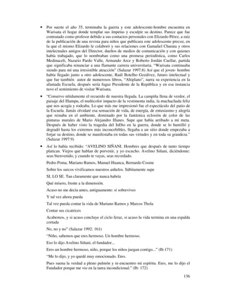 •   Por suerte el año 35, terminaba la guerra y este adolescente-hombre encuentra en
    Warisata el hogar donde templar sus ímpetus y esculpir su destino. Parece que fue
    contratado como profesor debido a sus contactos personales con Elizardo Pérez, a raíz
    de la publicación de una revista para niños que publicara este adolescente precoz, en
    la que el mismo Elizardo le colaboró y sus relaciones con Gamaliel Churata y otros
    intelectuales amigos del Director, dueños de medios de comunicación y con quienes
    había trabajado, que lo nombraban como una promesa periodística, como Carlos
    Medinaceli, Nazario Pardo Valle, Armando Arce y Roberto Jordán Cuellar, partida
    que significaba renunciar a una flamante carrera universitaria. “Warisata continuaba
    siendo para mí una irresistible atracción” (Salazar 1997:8) Así que el joven- hombre
    había llegado junto a otro adolescente, Raúl Botelho Gozálvez, futuro intelectual y
    que fue también autor de numerosos libros, “Altiplano”, narra su experiencia en la
    afamada Escuela, después sería fugaz Presidente de la República y en esa instancia
    tuvo el sentimiento de visitar Warisata.
•   “Conservo nítidamente el recuerdo de nuestra llegada. La campiña llena de verdor, el
    paisaje del Illampu, el multicolor impacto de la vestimenta india, la muchachada feliz
    que nos acogía y rodeaba. Lo que más me impresionó fue el espectáculo del patio de
    la Escuela. Jamás olvidaré esa sensación de vida, de energía, de entusiasmo y alegría
    que reinaba en el ambiente, dominado por la fantástica eclosión de color de las
    pinturas murales de Mario Alejandro Illanes. Supe que había arribado a mi meta.
    Después de haber visto la tragedia del InDio en la guerra, donde se lo humilló y
    degradó hasta los extremos más inconcebibles, llegaba a un sitio donde empezaba a
    forjar su destino, donde se manifestaba en todas sus virtudes y en toda su grandeza.”
    (Salazar 1997:9)
•   Así lo había recibido: “AVELINO SIÑANI. Hombres que después de tanto tiempo
    platican. Viejos que hablan de porvenir, y yo escucho. Avelino Siñani, diciéndome:
    seas bienvenido, y cuando te vayas, seas recordado.
    Pedro Poma, Mariano Ramos, Manuel Huanca, Bernardo Cosme
    Sobre los surcos vivificamos nuestros anhelos. Súbitamente supe
    SI, LO SE. Tan claramente que nunca habría
    Qué mísero, frente a la dimensión.
    Acaso no me decía antes, antiguamente: si sobrevives
    Y tal vez ahora pueda
    Tal vez pueda contar la vida de Mariano Ramos y Marcos Thola
    Contar sus cicatrices
    Acabemos, y si acaso concluye el ciclo feraz, si acaso la vida termina en una espalda
    cortada
    No, no y no” (Salazar 1992: 161)
    “Niño, sabemos que eres hermoso. Un hombre hermoso.
    Eso lo dijo Avelino Siñani, el fundador...
    Eres un hombre hermoso, niño, porque los niños juegan contigo...” (Ib:171)
    “Me lo dijo, y yo quedé muy emocionado. Eres.
    Pues suena la verdad a pleno pulmón y re-encuentro mi espíritu. Eres, me lo dijo el
    Fundador porque me vio en la tarea incondicional.” (Ib: 172)
                                                                                      136
 
