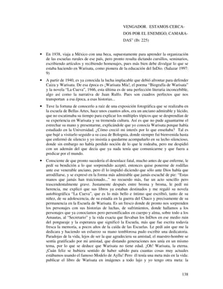 VENGADOR. ESTAMOS CERCA-
                                                   DOS POR EL ENEMIGO, CAMARA-
                                                   DAS” (Ib: 225)


•   En 1938, viaja a México con una beca, supuestamente para aprender la organización
    de las escuelas rurales de ese país, pero pronto resulta dictando cursillos, seminarios,
    escribiendo artículos y recibiendo homenajes, pues más bien debe divulgar lo que se
    estaba haciendo en Warisata, como pionera de la educación del InDio. (Salazar 1997:
    9)
•   A partir de 1940, es ya conocida la lucha implacable que debió afrontar para defender
    Caiza y Warisata. De esa época es ¡Warisata Mía!, el poema “Biografía de Warisata”
    y la novela “La Cueva”, 1946, esta última es de una perfección literaria inconcebible,
    algo así como la narrativa de Juan Rulfo. Pues son cuadros perfectos que nos
    transportan a esa época, a esas historias...
•   Tuve la fortuna de conocerlo a raíz de una exposición fotográfica que se realizaba en
    la escuela de Bellas Artes, hace unos cuantos años, era un anciano admirable y lúcido,
    que no escatimaba su tiempo para explicar los múltiples tópicos que se desprendían de
    su experiencia en Warisata y su tremenda cultura. Así es que no pude aguantarme el
    estrechar su mano y presentarme, explicándole que yo conocía Warisata porque había
    estudiado en la Universidad. ¿Cómo creció mi interés por lo que enseñaba? Tal es
    que bajé a visitarlo seguido a su casa de Bolognia, donde siempre fui bienvenida hasta
    que enfermó de silencio y yo insistía a quedarme acompañarlo en su lecho silencioso,
    donde sin embargo no había perdido noción de lo que le rodeaba, pero me despidió
    con un ademán del que decía que ya nada tenía que comunicarme y que fuera a
    predicar por el mundo.
•   Consciente de que pronto sucedería el desenlace fatal, mucho antes de que enferme, le
    pedí su bendición a lo que sorprendido aceptó, entonces quise ponerme de rodillas
    ante ese venerable anciano, pero él lo impidió diciendo que sólo ante Dios había que
    arrodillarse, y se expresó en la forma más admirable que jamás escuché de pie: “Estas
    manos que jamás han traicionado...” no recuerdo más, fue un acto sencillo pero
    trascendentalmente grave. Justamente después entre broma y broma, le pedí mi
    herencia, me explicó que sus libros ya estaban destinados y me regaló su novela
    autobiográfica “La Cueva”, que es lo más bello e íntimo que escribió, tanto de su
    niñez, de su adolescencia, de su estadía en la guerra del Chaco y precisamente de su
    permanencia en la Escuela de Warisata. Es un fresco donde de pronto nos sorprenden
    los personajes con sus historias de luchas, de sufrimientos, donde hallamos a los
    personajes que ya conocíamos pero personificados en cuerpo y alma, sobre todo a los
    Amautas, al “Secretario” y la vida exacta que llevaban los InDios en ese medio ruin
    del pongueaje y la esperanza que significó la Escuela, más que fue escrita todavía
    fresca la memoria, a pocos años de la caída de las Escuelas. Le pedí aún que me la
    dedicara y haciendo un esfuerzo su mano temblorosa pudo escribir una dedicatoria.
    Paradojas de la vida, lejos de ser la que agradeciera su amistad, el maestro-hombre se
    sentía gratificado por mi amistad, que distando generaciones nos unía en un mismo
    tema, por lo que se deduce que Warisata no tiene edad. ¡Oh! Warisata, la eterna.
    ¡Cuán feliz se hubiera sentido de haber sabido para cuantas cosas muy actuales
    estábamos usando el famoso Modelo de Ayllu! Pero él tenía una meta más en la vida:
    publicar el libro de Warisata en imágenes a todo lujo y yo tengo otra meta: la


                                                                                        138
 