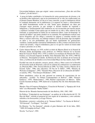 Universidad Indígena, tema que originó tantas conversaciones. ¿Este año será Don
    Carlitos? ¿Al año talvez?...
•    A pesar de haber contribuido a la formación de varias generaciones de jóvenes y de
    su prolífica obra intelectual y que en las postrimerías de su vida, fue condecorado con
    el premio Gunnar Mendoza, no fue ni es muy conocido, ya que la inteligencia oficial
    lo combatió duramente con la indiferencia y le negaron los lauros y merecimientos
    que debió honradamente recibir en vida. Jamás quiso abandonar sus ideas por
    conseguir mejor posición, ya que siempre se declaró hombre de izquierda e
    indigenista, y lastimosamente tales tendencias no son reconocidas por nuestra pacata
    y mediocre sociedad. Como quiera que un estudio de su vida y obra, todavía no fue
    realizado, se mencionarán los títulos de sus numerosos libros, como un homenaje “al
    maestro de InDios” que jamás claudicó en su cometido. No esperábamos realizar estas
    breves biografías que nos obliga a aumentar las páginas y consultar muchos más
    libros y realizar entrevistas, sin embargo tampoco sería de presentar algo incompleto
    en datos y no con profundidad, que eso harán seguramente las generaciones
    venideras, cuando puedan sistematizar debidamente su obra y tomen conciencia de los
    valores tan actuales, -valga la redundancia, pues se vio que los valores no tienen edad
    ni época- presentes en su obra.
•   Carlos Salazar Mostajo, en 1939, recibió su título de Maestro Rural en la Normal de
    Warisata donde desempeñaba como profesor; en 1940,fue Director de la Escuela
    Rural de Caiza D. Desde 1952 a 1979, se dedicó a la enseñanza de Historia del Arte y
    Estética, en la Escuela Superior de Bellas Artes Hernando Siles. De 1979 a 1980 fue
    su Director. Desempeñó la Cátedra de Historia del Arte; la Jefatura de la Carrera de
    Artes, y la Dirección de Estudios en la Universidad Mayor de San Andrés, hasta 1989.
    Escribió una serie de artículos, ensayos, poesía, crítica y libros acerca de la filosofía
    de la Escuela-Ayllu de Warisata y más de un centenar de conferencias se condensaron
    en ¡Warisata Mía!, 1983; Tercera Edición en 1998; “La Taika, Teoría y Práctica de la
    Escuela Ayllu”, 1986; (dos ediciones) “El Fin de lo InDio”, 1990; “Historia de
    Warisata en Imágenes”, 1992; “Elizardo Pérez, Precursor de la Liberación del InDio”
    co-autoría, 1992; “Tres Ensayos Disidentes”, 1995.
    Pintor autodidacto, crítico de arte, presentó un centenar de exposiciones de sus
    educandos; escribió: “La Pintura Contemporánea en Bolivia”, 1989; “Ensayos
    Estéticos”, 1970; “Dialecestética”, 1993; Realizó exposiciones en México; Salón
    Cecilio Guzmán de Rojas, 1999; Salón de la Academia Nal. De Artes Hernando Siles,
    2001.
    Murales: Para el Congreso Pedagógico; “Creación de Warisata” y “Epopeya del 16 de
    Julio” en el Restaurante “Marka Tambo”.
    Director de las Bienales Internacionales de Arte Bolivia, 1981, 1983, 1985
    En Política: “Caducidad de una Estrategia”, un análisis de la Revolución del 52; “El
    Don del Bala”, referido al potencial de este regalo de la naturaleza y otros artículos
    referidos a los ferrocarriles y al Lago Titicaca.
    Periodismo: corrector y articulista en la “Semana Gráfica”, “La Gaceta de Bolivia”,
    “El Universal”, “La Fragua”, “La Calle”.
    En Historia: “La Tea Inmortal”, referido al grito libertario del 16 de Julio, 2003;
    “1809, El Complejo de Esaú”, 1998.
    Novela: “La Cueva”, 1992.


                                                                                         139
 