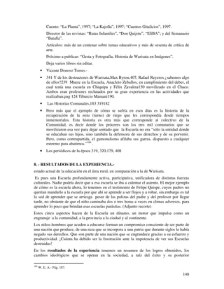 Cuento: “La Planta”, 1997; “La Kajolla”, 1997; “Cuentos Gitalicios”, 1997.
           Director de las revistas: “Rutas Infantiles”, “Don Quijote”, “ESBA”; y del Semanario
           “Batalla”.
           Artículos: más de un centenar sobre temas educativos y más de sesenta de crítica de
           arte.
           Próximo a publicar: “Gesta y Fotografía, Historia de Warisata en Imágenes”.
           Deja varios libros sin editar.
       •   Vicente Donoso Torres.-
       •   341 Y de los destructores de Warisata,Max Byron,407, Rafael Reyeros ¿sabemos algo
           de ellos?239 Muere en la Escuela, Anacleto Zeballos, en cumplimiento del deber, el
           cual tenía una escuela en Chiquipa y Félix Zavaleta150 movilizado en el Chaco.
           Ambos eran profesores reclutados por su gran experiencia en las actividades que
           realizaban.pag 124 Tiburcio Mamani190.
       •    Las Historias Comunales,183 319182
       •   Pero más que el ejemplo de cómo se sufría en esos días es la historia de la
           recuperación de la mita (turno) de riego que les correspondía desde tiempos
           inmemoriales. Esta historia es otra más que corresponde al colectivo de la
           Comunidad, es decir donde los próceres son los tres mil comunarios que se
           movilizaron esa vez para dejar sentado que la Escuela no era “sólo la entidad donde
           se educaban sus hijos, sino también la defensora de sus derechos y de su porvenir.
           Pero, como contrapartida, el gamonalismo afilaba sus garras, dispuesto a cualquier
           extremo para abatirnos.”166 .
       •   Los periódicos de la época 319, 320,179, 408


8. - RESULTADOS DE LA EXPERIENCIA.-
estado actual de la educación en el área rural, en comparación a la de Warisata.
 Es pues una Escuela profundamente activa, participativa, unificadora de distintas fuerzas
culturales. Nadie podría decir que a esa escuela se iba a calentar el asiento. El mejor ejemplo
de cómo es la escuela ahora, lo tenemos en el testimonio de Felipe Quispe, cuyos padres no
querían mandarlo a la escuela por que ahí se aprende a ser flojos y a robar, sin embargo es tal
la sed de aprender que se arriesga pesar de las palizas del padre y del profesor por llegar
tarde, no obstante de que el niño caminaba dos o tres horas a veces en climas adversos, para
aprender lo poco que brindan esas escuelas parásitas. (Adjunto recorte)
Estos cinco aspectos hacen de la Escuela un dínamo, un motor que impulsa como un
engranaje a la comunidad, a la provincia a la ciudad y al continente.
Los niños-hombres que acuden a educarse forman un compromiso consciente de ser parte de
una nación que produce, de una raza que se incorpora a una patria que durante siglos le había
negado sus derechos. Que son parte de una nación que se engrandece gracias a su esfuerzo y
productividad. ¡Cuánta ha debido ser la frustración ante la impotencia de ver sus Escuelas
destruidas!
En los resultados de la experiencia tenemos un resumen de los logros obtenidos, los
cambios ideológicos que se operan en la sociedad, a raíz del éxito y su posterior

166
      W. E. A.- Pág. 187.

                                                                                           140
 