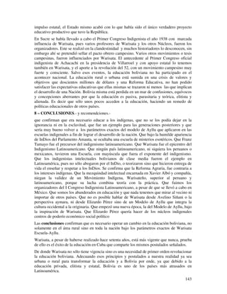 impulso estatal, el Estado mismo acabó con lo que había sido el único verdadero proyecto
educativo productivo que tuvo la República.
En Sucre se había llevado a cabo el Primer Congreso Indigenista el año 1938 con marcada
influencia de Warisata, pues varios profesores de Warisata y los otros Núcleos, fueron los
organizadores. Este se realizó en la clandestinidad y muchos historiadores lo desconocen, sin
embargo ahí se pretendió sellar el pacto obrero campesino. Varios otros movimientos o tesis
campesinas, fueron influenciados por Warisata. El antecedente al Primer Congreso oficial
indigenista de Achacachi en la presidencia de Villarroel y con apoyo estatal lo tenemos
también en Warisata, y el aporte a la revolución del 52, con un movimiento campesino muy
fuerte y consciente. Salvo esos eventos, la educación boliviana no ha participado en el
acontecer nacional. La educación rural o urbana está sumida en una crisis de valores y
objetivos que doscientos millones de dólares y una Reforma Educativa, no han podido
satisfacer las expectativas educativas que ellas mismas se trazaron ni menos las que implican
el desarrollo de una Nación. Bolivia misma está perdida en un mar de confusiones, equívocos
y concepciones aberrantes por que la educación es pasiva, parasitaria y teórica, elitista y
alienada. Es decir que sólo unos pocos acceden a la educación, haciendo un remedo de
políticas educacionales de otros países.
8 – CONCLUSIONES.- y recomendciones.-
que confirman que era necesario educar a los indígenas, que no se los podía dejar en la
ignorancia ni en la esclavitud, que fue un ejemplo para las generaciones posteriores y que
sería muy bueno volver a los parámetros exactos del modelo de Ayllu que aplicaron en las
escuelas indigenales a fin de lograr el desarrollo de la nación. Que bajo la humilde apariencia
de InDios del Parlamento Amauta, se ocultaba una escuela de misterios esotéricos. Que Franz
Tamayo fue el precursor del indigenismo latinoamericano. Que Warisata fue el epicentro del
Indigenismo Latinoamericano. Que ningún país latinoamericano, ni siquiera los peruanos o
mexicanos, tuvieron una Escuela, con mayúscula que fuera el exponente del indigenismo.
Que los indigenistas intelectuales bolivianos de clase media fueron el ejemplo en
Latinoamérica, pues no sólo abogaron por el InDio, o teorizaron sino que hicieron entrega de
vida el enseñar y respetar a los InDios. Se confirma que la Reforma Agraria, fue contraria a
los intereses indígenas. Que la mezquindad intelectual encarnada en Xavier Albó y compañía,
niegan la validez de un Movimiento Indígena, Warisateño, superior al peruano y
latinoamericano, porque su lucha combina teoría con la práctica. Que fuimos los
organizadores del I Congreso Indigenista Latinoamericano, a pesar de que se llevó a cabo en
México. Que somos los abanderados en educación y que nada tenemos que mirar al vecino ni
importar de otros países. Que no es posible hablar de Warisata desde Avelino Siñani o la
perspectiva aymara, ni desde Elizardo Pérez sino de un Modelo de Ayllu que integra la
cultura occidental a la originaria. Que empezó una nueva época, la del Modelo de Ayllu, bajo
la inspiración de Warisata. Que Elizardo Pérez quería hacer de los núcleos indigenales
centros de poderío económico social político
Las conclusiones confirman que es necesario operar un cambio en la educación boliviana, no
solamente en el área rural sino en toda la nación bajo los parámetros exactos de Warisata
Escuela-Ayllu.
Warisata, a pesar de haberse realizado hace setenta años, está más vigente que nunca, prueba
de ello es el éxito de la educación en Cuba que comparte los mismos postulados señalados.
De donde Warisata no sólo tiene vigencia sino es una necesidad de primer orden revolucionar
la educación boliviana. Adecuando esos principios y postulados a nuestra realidad ya sea
urbana o rural para transformar la educación y a Bolivia por ende, ya que debido a la
educación privada, elitista y estatal, Bolivia es uno de los países más atrasados en
Latinoamérica.
                                                                                           143
 