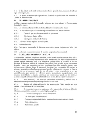 V. b. El día sábado en la tarde está destinado al aseo general, baño, natación, lavado de
ropa, corte de pelo, etc.
V. c. Los padres de familia que hagan faltar a los niños sin justificación son llamados al
Consejo de Administración.
VI        DE LAS FESTIVIDADES
La falta a clases por motivos de festividades religiosas será observada por el Consejo, quien
llamará a los padres.
VI. a. Las numerosas fiestas no deben afectar el desenvolvimiento de las clases.
VI. b. Las únicas fiestas que la Escuela festeja, están establecidas por el Gobierno:
VI. b.1.       Carnaval, que se refiere a un mito de la agricultura.
VI. b.2.       2 de Agosto, día del InDio.
VI. b.3.       6 de Agosto, fundación de Bolivia.
VI. c. La Escuela misma organiza las festividades.
VI. d. Prohíbe el alcohol.
VI. e. Participa en las entradas de Carnaval, con teatro, poesía, conjuntos de baile y de
música.
VI. f. La Escuela es centro importante de reunión, acoge a toda la comunidad.
VII       WARISATA SE EXTIENDE A LA SELVA
Evidentemente, como las fotografías muestran, existió un núcleo educativo en plena selva,
fue el de Casarabe. Sería muy largo de explicar los antecedentes y el trágico fin que tuvieron
algunos núcleos como este, pero es a manera de ejemplo cómo se extendió la idea de
Warisata. Se llamaron núcleos de recuperación selvícola. Los salvajes fueron encontrados
desnudos y parece que mantenían relaciones promiscuas. Los niños tenían los vientres muy
hinchados con evidentes signos de parasitosis intestinal. Los empresarios del caucho, la
quinina y la castaña, recolectaban salvajes para hacerlos trabajar gratis, entonces la Escuela
se convirtió en el protector legal de los selvícolas y estos respondieron a su vez
admirablemente, pues pronto se volvieron centros comunitarios autogestionarios con
inmensas posibilidades y riqueza económica, en reminiscencia quizás de las misiones
jesuíticas que en la colonia se habían establecido en el oriente. En sus objetivos anotamos:
VII. a.       Crea familias y las rodea de condiciones económicas y sociales que le
permitan asumir responsabilidad personal y colectiva en sus actos.
VII. b.        Prohíbe el trabajo obligatorio sin remuneración. Todo trabajo será con
contrato y consentimiento de los campesinos.
VII. c.        Se conoce que crearon un reglamento sobre la propiedad de la tierra, debiendo
el Estado entregar títulos saneados, lo que no llegó a cumplirse.
VII. d.         La Escuela formó parejas, realizó matrimonios.
VII. e.         Los vistió, pues vivían desnudos.
VII. f.         Construyeron casas individuales para matrimonios, pues todo era común.
VII. g.         Cultivo de campos.
VII. h.         Atención del ganado.



                                                                                           19
 