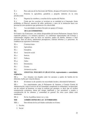 X. v               Para cada una de las Secciones del Núcleo, designa el Comité las Comisiones.
X. w            Fomenta la agricultura, ganadería y pequeña industria en la zona
jurisdiccional.
X. x               Organiza las siembras y cosechas de las sayañas del Núcleo.
X. y           Cuida que las cosechas se inviertan en su totalidad en el Internado. Están
prohibidos el Director, maestros de taller, profesores y otros de la institución hacer uso
personal de estos productos que pertenecen a la colectividad.
X.z                 Las autoridades escolares llevarán sus quejas al Consejo.
XI.-               DE LAS COMISIONES:
El Comité o las Comisiones, son células desprendidas del mismo Parlamento Amauta. Son la
expresión práctica o la instancia ejecutiva. La conforman representantes del Consejo y
comisionados elegidos entre las bases de maestros, padres de familia, alumnos u otras
personas. Para tal efecto, administran presupuestos, realizan informes y o peticiones. Se
establecen las siguientes Comisiones:
XI. a              Construcciones.
XI. b              Agricultura.
XI. c              Ganadería.
XI. d              Atención social.
XI. e              Justicia.
XI. f              Talleres.
XI. g              Aulas.
XI. h              Dormitorios.
XI. i              Cocina.
XI. j              Asistencia escolar.
XII                AMAUTAS, MALLKUS O JILACATAS, representantes o autoridades
originarias.
XII. a         Los Amautas son elegidos entre los ancianos y padres de familia de los
diferentes Ayllus por votación directa.
XII. b             El número va de acuerdo a las necesidades locales y densidad de habitantes.
XII. c        Los representantes ante el Parlamento de Amautas o Consejo Central de
Administración, están al servicio de la Comunidad, cumpliendo la solidaridad y reciprocidad,
son de carácter ad honorem, su cargo lo realizan por prestigio, es decir que no reciben
remuneración económica, duran por tiempo indefinido y son acreedores a respeto y
consideración de los alumnos y comunidad en general. En otros casos deben rotar
anualmente.
XII. d             En las Asambleas tienen voz y voto.
XIII               ATRIBUCIONES DE LAS AUTORIDADES
XIII. a            Dan informe de las actividades realizadas en el tema:
      1. Escolar.
      2. Social.

                                                                                                 22
 