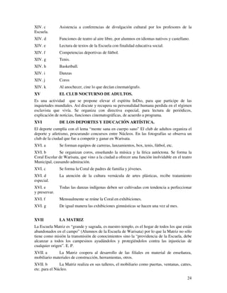 XIV. c         Asistencia a conferencias de divulgación cultural por los profesores de la
Escuela.
XIV. d         Funciones de teatro al aire libre, por alumnos en idiomas nativos y castellano.
XIV. e         Lectura de textos de la Escuela con finalidad educativa social.
XIV. f         Competencias deportivas de fútbol.
XIV. g         Tenis.
XIV. h         Basketball.
XIV. i         Danzas
XIV. j         Coros
XIV. k         Al anochecer, cine lo que decían cinematógrafo.
XV             EL CLUB NOCTURNO DE ADULTOS.
Es una actividad que se propone elevar el espíritu InDio, para que participe de las
inquietudes mundiales. Así discute y recupera su personalidad humana perdida en el régimen
esclavista que vivía. Se organiza con directiva especial, para lectura de periódicos,
explicación de noticias, funciones cinematográficas, de acuerdo a programa.
XVI            DE LOS DEPORTES Y EDUCACIÓN ARTÍSTICA.
El deporte cumplía con el lema “mente sana en cuerpo sano” El club de adultos organiza el
deporte y atletismo, procurando concursos entre Núcleos. En las fotografías se observa un
club de la ciudad que fue a competir y ganar en Warisata.
XVI. a         Se forman equipos de carreras, lanzamientos, box, tenis, fútbol, etc.
XVI. b        Se organizan coros, enseñando la música y la lírica autóctona. Se forma la
Coral Escolar de Warisata, que vino a la ciudad a ofrecer una función inolvidable en el teatro
Municipal, causando admiración.
XVI. c         Se forma la Coral de padres de familia y jóvenes.
XVI. d         La atención de la cultura vernácula de artes plásticas, recibe tratamiento
especial.
XVI. e         Todas las danzas indígenas deben ser cultivadas con tendencia a perfeccionar
y preservar.
XVI. f         Mensualmente se reúne la Coral en exhibiciones.
XVI. g         De igual manera las exhibiciones gimnásticas se hacen una vez al mes.


XVII           LA MATRIZ
La Escuela Matriz es “grande y sagrada, es nuestro templo, es el hogar de todos los que están
abandonados en el campo” (Alumnos de la Escuela de Warisata) por lo que la Matriz no sólo
tiene como misión la transmisión de conocimientos sino la “providencia de la Escuela, debe
alcanzar a todos los campesinos ayudándolos y protegiéndolos contra las injusticias de
cualquier origen”. E. P.
XVII. a       La Matriz coopera al desarrollo de las filiales en material de enseñanza,
mobiliario materiales de construcción, herramientas, otros.
XVII. b        La Matriz realiza en sus talleres, el mobiliario como puertas, ventanas, catres,
etc. para el Núcleo.

                                                                                            24
 