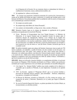 en el Organum de la Escuela. En sus reuniones diarias se planeabana las labores, se
        establecieron Comisiones, turnos, elaboración de adobes, etc.
    •   Se implantan los talleres en la Escuela.
1931     Se consigue una importante cantidad de materiales de construcción y herramientas a
cuenta de las deudas del Estado por pago a profesores, el camión que traslada gratis es del
hermano del Director. Esta primera partida tiene la cualidad de subir la moral y el entusiasmo
en la comunidad que construía la Escuela.
    •   Se compra un camión usado.
    •   Se compran tejas dela fábrica de Arturo Posnanski.
    •   Los caminos son intransitables, se llega en tres días y noches a Warisata
1932 Demetrio Canelas logra en la cámara de diputados la aprobación de la partida
económica consignada para la creación de Warisata.
    •   Visita Warisata el Vicepresidente José Luis Tejada Sorzano y el Ministro de
        Educación. A su regreso dispone que un ingeniero levante los planos para el
        respectivo decreto de expropiación. Solicita a Los Amigos de la Ciudad una
        suscripción pública para auxiliar la obra de educación que realiza Elizardo Pérez con
        la raza autóctona y sus excelsas condiciones, siendo el primero en enviar un cheque
        de cien bolivianos. Los InDios de Warisata y Caiza D, posteriormente son invitados a
        una recepción con vino de honor en casa del ilustre visitante. Invitación que fue un
        escándalo social.
1932 El edificio diseñado según unos planos del Instituto Americano, tiene un patio de 750
metros cuadrados, con arbolillos, y jardín. El frente y los dos costados son de dos pisos, con
cinco dormitorios para 150 camas, cinco salones de clase, cinco cuartos para oficinas y
almacenes, seis salones para talleres, una dirección. Cierran el patio central: comedor, cocina
y un cuarto de aseo. Ambos pisos tienen corredores de arquería. Se levanta sin necesidad de
ingeniero ni arquitecto. Esto está corroborado en el libro de Adolfo Velasco,6 refiriéndose a
que fue levantado en un año de febril actividad.
1932-1933 Muere en la Escuela, Anacleto Zeballos, en cumplimiento del deber, el cual tenía
una escuela en Chiquipa y Félix Zavaleta movilizado en el Chaco. Ambos eran profesores
reclutados por su gran experiencia en las actividades que realizaban con increíble abnegación.
    •   6 de Agosto “La Semana Gráfica” publica una reseña completa de los objetivos y
        vicisitudes que se pasaba en Warisata, la cual impresiona vivamente en la opinión
        pública.
    •   1933 La Escuela suprime el “Pongueaje oficial”, que es el servicio familiar y
        provisión de materiales básicos gratuitos para autoridades (Prefecto, subprefecto,
        cura párroco, corregidor) de Achacachi
    •   El Director de Warisata, acumula en Achacachi y La Paz, treinta tres juicios por
        usurpación de tierras y funciones. Denuncias en su contra que llegan al Ministro
        Mercado.
    •   Se crea la Comisión Especial de Justicia, su primer presidente fue Avelino Siñani, en
        reconocimiento a su absoluta rectitud.


6
  Adolfo Velasco.- La Escuela Indigenal De Warisata.- Primer Congreso Indigenista Interamericano, México,
1940

                                                                                                            27
 