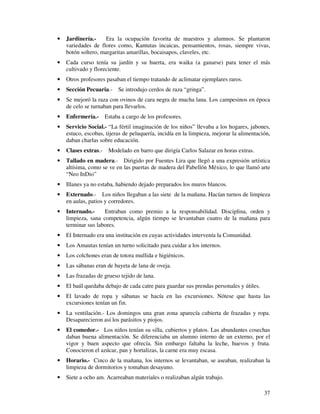 •   Jardinería.-     Era la ocupación favorita de maestros y alumnos. Se plantaron
    variedades de flores como, Kantutas incaicas, pensamientos, rosas, siempre vivas,
    botón soltero, margaritas amarillas, bocaisapos, claveles, etc.
•   Cada curso tenía su jardín y su huerta, era waika (a ganarse) para tener el más
    cultivado y floreciente.
•   Otros profesores pasaban el tiempo tratando de aclimatar ejemplares raros.
•   Sección Pecuaria.- Se introdujo cerdos de raza “gringa”.
•   Se mejoró la raza con ovinos de cara negra de mucha lana. Los campesinos en época
    de celo se turnaban para llevarlos.
•   Enfermería.-    Estaba a cargo de los profesores.
•   Servicio Social.- “La fértil imaginación de los niños” llevaba a los hogares, jabones,
    estuco, escobas, tijeras de peluquería, incidía en la limpieza, mejorar la alimentación,
    daban charlas sobre educación.
•   Clases extras.- Modelado en barro que dirigía Carlos Salazar en horas extras.
•   Tallado en madera.- Dirigido por Fuentes Lira que llegó a una expresión artística
    altísima, como se ve en las puertas de madera del Pabellón México, lo que llamó arte
    “Neo InDio”
•   Illanes ya no estaba, habiendo dejado preparados los muros blancos.
•   Externado.- Los niños llegaban a las siete de la mañana. Hacían turnos de limpieza
    en aulas, patios y corredores.
•   Internado.-     Entraban como premio a la responsabilidad. Disciplina, orden y
    limpieza, sana competencia, algún tiempo se levantaban cuatro de la mañana para
    terminar sus labores.
•   El Internado era una institución en cuyas actividades intervenía la Comunidad.
•   Los Amautas tenían un turno solicitado para cuidar a los internos.
•   Los colchones eran de totora mullida e higiénicos.
•   Las sábanas eran de bayeta de lana de oveja.
•   Las frazadas de grueso tejido de lana.
•   El baúl quedaba debajo de cada catre para guardar sus prendas personales y útiles.
•   El lavado de ropa y sábanas se hacía en las excursiones. Nótese que hasta las
    excursiones tenían un fin.
•   La ventilación.- Los domingos una gran zona aparecía cubierta de frazadas y ropa.
    Desaparecieron así los parásitos y piojos.
•   El comedor.- Los niños tenían su silla, cubiertos y platos. Las abundantes cosechas
    daban buena alimentación. Se diferenciaba un alumno interno de un externo, por el
    vigor y buen aspecto que ofrecía. Sin embargo faltaba la leche, huevos y fruta.
    Conocieron el azúcar, pan y hortalizas, la carne era muy escasa.
•   Horario.- Cinco de la mañana, los internos se levantaban, se aseaban, realizaban la
    limpieza de dormitorios y tomaban desayuno.
•   Siete a ocho am. Acarreaban materiales o realizaban algún trabajo.

                                                                                         37
 