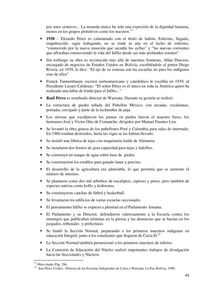 por unos centavos... La moneda nunca ha sido una expresión de la dignidad humana,
           menos en los grupos primitivos como los nuestros.13
       •   1938 – Elizardo Pérez es calumniado con el título de ladrón. Enfermo, llagado,
           empobrecido, sigue trabajando, no se rinde ni aún en el lecho de enfermo,
           “conmovido por la nueva emoción que sacudía los ayllus” y “las nuevas corrientes
           que afloraban conmoviendo la vida del InDio desde sus más profundos estratos”
       •   Sin embargo su obra es reconocida más allá de nuestras fronteras, Allan Dawson,
           encargado de negocios de Estados Unidos en Bolivia, escribiéndole al pintor Diego
           Rivera, en 1939, le dice: “El eje de su sistema son las escuelas no para los indígenas
           sino de ellos”
       •   Franck Tannembaum, escritor norteamericano y catedrático le escribía en 1939, al
           Presidente Lázaro Cárdenas: “El señor Pérez es el único en toda la América quien ha
           realizado una labor de fondo para el InDio...”
       •   Raúl Pérez es nombrado director de Warisata. Durante su gestión se realizó:
       •   La estructura de piedra tallada del Pabellón México, con arcadas, escalinatas,
           portadas, envigado y parte de la techumbre de paja.
       •   Los artistas que esculpieron los pumas en piedra fueron el maestro Suxo, los
           hermanos José y Victor Otto de Comanche, dirigidos por Manuel Fuentes Lira.
       •   Se levantó la obra gruesa de los pabellones Perú y Colombia para salas de internado.
           En 1960 estaban destruidos, hasta las vigas se las habían llevado.
       •   Se instaló una fábrica de tejas con maquinaria traída de Alemania.
       •   Se instalaron dos hornos de gran capacidad para tejas y ladrillos.
       •   Se construyó un tanque de agua sobre base de piedra.
       •   Se construyeron los establos para ganado lanar y porcino.
       •   El desarrollo de la agricultura era admirable, lo que permitía que se aumente el
           número de internos.
       •   Se plantaron como dos mil arbolitos de eucaliptos, cipreses y pinos, pero también de
           especies nativas como kollis y kishwaras.
       •   Se construyeron canchas de fútbol y basketball.
       •   Se levantaron los edificios de varias escuelas seccionales.
       •   El pensamiento InDio se expresó a plenitud en el Parlamento Amauta.
       •   El Parlamento y su Director, defendieron valerosamente a la Escuela contra los
           enemigos que publicaban infamias en la prensa y las denuncias que se hacían en los
           juzgados, tribunales y prefecturas.
       •   Se fundó la Sección Normal, preparando a los primeros maestros indígenas en
           educación Integral, junto a los estudiantes que llegaron de Caiza D.14
       •   La Sección Normal también promocionó a los primeros maestros de talleres.
       •   La Comisión de Educación del Núcleo realizó importantes trabajos de divulgación
           hacia las Seccionales y Núcleos.
13
     Obra citada, Pág. 284.
14
     Ana Pérez Criales.- Historia de las Escuelas Indigenales de Caiza y Warisata, La Paz-Bolivia, 1996.

                                                                                                           44
 