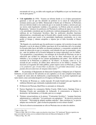 encontrado tal vez ya, no debe serle negado por la República ni por sus hombres que
         son de post-guerra.”24

     •   1 de septiembre de 1938.– Veamos un informe donde se ve el típico pensamiento
         gamonal, a raíz de que fue detenido un profesor en la cárcel de Achacachi por
         reclamar justicia para un InDio. Denunciado el hecho por el Director, la Prefectura
         eleva un informe donde se da cuenta de que es un asunto de multas y arrestos por que
         sus tierras están legalmente vendidas a los patrones. La Policía actúa de acuerdo al
         Reglamento, “entonces los profesores de Warisata lo califican de injusto. Los vecinos
         y las autoridades consideran que los profesores realizan propaganda subversiva y los
         califican de un Comisariato Soviético. Que los profesores absorben funciones
         administrativas, considerando que la Escuela debe y puede resolver las controversias
         indígenas, puesto que ocurrir a las autoridades legalmente constituidas, no es sino
         perder el tiempo y obtener atropellos e injurias por el fallo favorable al blanco
         patrón."
         “He llegado a la conclusión que (los profesores) se apartan de la misión a la que están
         llamados o sea la de educar al InDio, para hacer de él un individuo útil a la sociedad.
         La Escuela debe hacer del InDio un elemento productor y consumidor sacándolo del
         estado de abyección en que se encuentra, sería absurdo de que los gamonales, curas,
         etc., ante las prédicas de la Escuela Indigenal no tomen represalias con los InDios”
         “Los propietarios y mayordomos, son enemigos de la Escuela de Warisata, no por la
         educación que reciben los indígenas sino por las ideas subversivas de que son
         imbuidos y ser el refugio de los colonos perturbadores del orden”. Este informe del
         secretario de la Prefectura se publicó en “El Diario”, la Escuela, como se ve, es
         acusada de pro soviética, de influir ideas subversivas en los InDios y termina: “Es
         necesario en resguardo del orden público, poner reparos serios en Warisata, y obligar
         a los profesores que circunscriban su función a la actividad educacional, sin que
         puedan abocarse funciones de ninguna (otra) índole.”25
1939 –      Se promulga el Reglamento de Educación Campesina o Indigenal por el Supremo
Gobierno, el cual consta de 162 artículos en seis capítulos y es lo más completo hasta ahora.
“... después de varios años de elaboración y experimentación. Es el mismo reglamento que
tanto interés como curiosidad despertó en el Congreso de Pátzcuaro.”26
     •   “El destino de Warisata ya estaba marcado. El estado feudal tenía que liquidar ese
         emblema libertario que continuaba resplandeciendo en la pampa”
     •   El Director de Warisata, Raúl Pérez es arrestado en Achacachi.
     •   Fueron flagelados los comunarios Rufino Coarite, Pablo Larico, Santiago Casas y
         Domingo Coarite por autoridades de Achacachi. A consecuencia se dispone la
         destitución del Intendente y el Alcalde, pero no se cumple.
     •   Titulares sensacionalistas en la prensa: “Comisariato Soviético”, “usurpan funciones
         administrativas y judiciales.” Los profesores son agitadores.” “Se desvía la misión de
         la Escuela.” “Necesidad de adoptar medidas radicales”. Que concluían en “es preciso
         adoptar una resolución” ¿Qué resolución preparaba la rosca minero feudal?
     •   Tal era la ofensiva terrateniente no sólo en Warisata sino en todos los núcleos.

24
   Obra cit. Pág. 324
25
   Obra cit. Págs. 308-312, E. Pérez, anota con relación a éstas frases: “El “intelectual” Reyeros repetiría esta
frase casi al pie de la letra, ya en su calidad de Interventor de Educación Indigenal, en 1940.”
26
   Obra cit. Pág. 461, 476

                                                                                                                    49
 