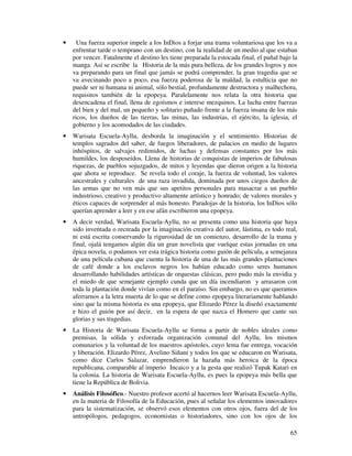 •     Una fuerza superior impele a los InDios a forjar una trama voluntariosa que los va a
    enfrentar tarde o temprano con un destino, con la realidad de un medio al que estaban
    por vencer. Fatalmente el destino les tiene preparada la estocada final, el puñal bajo la
    manga. Así se escribe la Historia de la más pura belleza, de los grandes logros y nos
    va preparando para un final que jamás se podrá comprender, la gran tragedia que se
    va avecinando poco a poco, esa fuerza poderosa de la maldad, la estulticia que no
    puede ser ni humana ni animal, sólo bestial, profundamente destructora y malhechora,
    requisitos también de la epopeya. Paralelamente nos relata la otra historia que
    desencadena el final, llena de egoísmos e interese mezquinos. La lucha entre fuerzas
    del bien y del mal, un pequeño y solitario puñado frente a la fuerza insana de los más
    ricos, los dueños de las tierras, las minas, las industrias, el ejército, la iglesia, el
    gobierno y los acomodados de las ciudades.
•   Warisata Escuela-Ayllu, desborda la imaginación y el sentimiento. Historias de
    templos sagrados del saber, de fuegos liberadores, de palacios en medio de lugares
    inhóspitos, de salvajes redimidos, de luchas y defensas constantes por los más
    humildes, los desposeídos. Llena de historias de conquistas de imperios de fabulosas
    riquezas, de pueblos sojuzgados, de mitos y leyendas que dieron origen a la historia
    que ahora se reproduce. Se revela todo el coraje, la fuerza de voluntad, los valores
    ancestrales y culturales de una raza invadida, dominada por unos ciegos dueños de
    las armas que no ven más que sus apetitos personales para masacrar a un pueblo
    industrioso, creativo y productivo altamente artístico y honrado; de valores morales y
    éticos capaces de sorprender al más honesto. Paradojas de la historia, los InDios sólo
    querían aprender a leer y en ese afán escribieron una epopeya.
•   A decir verdad, Warisata Escuela-Ayllu, no se presenta como una historia que haya
    sido inventada o recreada por la imaginación creativa del autor, lástima, es todo real,
    ni está escrita conservando la rigurosidad de un comienzo, desarrollo de la trama y
    final, ojalá tengamos algún día un gran novelista que vuelque estas jornadas en una
    épica novela, o podamos ver esta trágica historia como guión de película, a semejanza
    de una película cubana que cuenta la historia de una de las más grandes plantaciones
    de café donde a los esclavos negros los habían educado como seres humanos
    desarrollando habilidades artísticas de orquestas clásicas, pero pudo más la envidia y
    el miedo de que semejante ejemplo cunda que un día incendiaron y arrasaron con
    toda la plantación donde vivían como en el paraíso. Sin embargo, no es que queramos
    aferrarnos a la letra muerta de lo que se define como epopeya literariamente hablando
    sino que la misma historia es una epopeya, que Elizardo Pérez la diseñó exactamente
    e hizo el guión por así decir, en la espera de que nazca el Homero que cante sus
    glorias y sus tragedias.
•   La Historia de Warisata Escuela-Ayllu se forma a partir de nobles ideales como
    premisas, la sólida y esforzada organización comunal del Ayllu, los mismos
    comunarios y la voluntad de los maestros apóstoles, cuyo lema fue entrega, vocación
    y liberación. Elizardo Pérez, Avelino Siñani y todos los que se educaron en Warisata,
    como dice Carlos Salazar, emprendieron la hazaña más heroica de la época
    republicana, comparable al imperio Incaico y a la gesta que realizó Tupak Katari en
    la colonia. La historia de Warisata Escuela-Ayllu, es pues la epopeya más bella que
    tiene la República de Bolivia.
•   Análisis Filosófico.- Nuestro profesor acertó al hacernos leer Warisata Escuela-Ayllu,
    en la materia de Filosofía de la Educación, pues al señalar los elementos innovadores
    para la sistematización, se observó esos elementos con otros ojos, fuera del de los
    antropólogos, pedagogos, economistas o historiadores, sino con los ojos de los

                                                                                          65
 