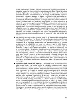 grande si decimos por ejemplo: Algo muy admirable que estableció la Escuela fue la
    educación productiva, esta se expresó en la tetralogía Aula, Taller, Tierras de cultivo
    y Ayni. Aquí empezó la liberación, en el entendido de superar las condiciones
    miserables materiales que mantenían en la decadencia al sufrido pueblo, objeto de
    innumerables vejámenes. Cuando los InDios vieron que podían autoabastecerse,
    autosustentarse, gobernarse y administrar las ricas plantaciones y talleres, una nueva
    conciencia de desarrollo aflora a toda la nación que incluso los políticos liberales se
    suman a colaborar en esa obra que sería la grandeza de la nación y el desarrollo de la
    misma. Es mejor entender que la educación productiva es un elemento más del mismo
    modelo de Ayllu, la educación productiva no es un fin en sí mismo, como pretenden
    proponer ahora los trotskistas cuando siempre han pecado de falta de propuestas, la
    educación productiva, es parte de un fin, un punto más, nosotros hemos desglosado el
    modelo y lo hemos hecho fácil, entendible, asequible, asimilable, pero se cometería
    un error si cada elemento se convierte en algo aislado, como propuestas novedosas de
    cierto grupo de personas, es mejor entender la producción como una variable del
    modelo.
•   De la misma manera la producción no se quedó en las manos de los más humildes
    sino que en la escuela llegó a ser derecho de todos, es decir de estudiantes, profesores,
    autoridades, padres y madres de familia, en igualdad de condiciones, pues las
    condiciones de la Integración, estaban dadas por la Productividad, por el esfuerzo
    productivo de la colectividad por lograr sus objetivos. Ahí no había director
    privilegiado, igual tenía que poner cimientos, pisar adobes o ir a la cosecha, según la
    necesidad. El Director fue el primero en levantarse a las cinco de la mañana para dar
    el ejemplo de trabajo y de esfuerzo. Cuando vieron eso los comunarios, se dieron
    cuenta que el Director no venía a explotarlos sino a sufrir y esforzarse por ellos. En
    ese afán de producir, construir y educarse constantemente, la tetralogía productiva de
    aula, taller, sembrío y Ayni, es la sabia expresión de la creatividad industriosa del
    InDio, que representa el único y verdadero desarrollo económico. Pero son
    necesarios, el campo de realización o experimentación, pocas o varias hectáreas de
    tierra según el caso y los instrumentos o herramientas productivas, tanto en la ciudad
    o el campo.
•   Revalorización de la identidad cultural.- “Al llegar a Warisata no quisimos destruir
    nada, porque no era esa nuestra misión. Al contrario. Respetamos todo cuanto
    habíamos encontrado: religión, arte, política, costumbres, instituciones seculares, etc.;
    pero comenzamos a estudiar el medio, indagamos sobre los vicios de la colectividad
    tanto como sobres sus virtudes. No podíamos dejar de interesarnos en sus fiestas, en
    su sentido vernáculo, mitológico o simplemente hedonista. Contrariamente a otros
    medios indígenas, que prolongan sus fiestas y las realizan con muchísimo sentimiento
    estético, el de Warisata se distinguía por su seriedad y moderación, poco dado al
    matiz epicúreo de las cosas. ...Como no habíamos venido a destruir nada, repito, sino
    a crear la escuela, nosotros auspiciamos el Carnaval, hecho que a nadie extrañó
    porque todas las actividades empezaban a centralizarse en la Taika, la “madre” común
    que ya era la escuela. Y por eso su ámbito se llenó con inesperada afluencia de cientos
    y miles de campesinos, de sus “tropas” de bailarines y conjuntos musicales de la más
    diversa especie, en celebración multitudinaria de incomparable vistosidad y armonía.
    No quedamos como espectadores: nosotros también bailamos, como todos, y todos los
    días... Días de extraordinario bullicio, pero que a los fines de documentación de este




                                                                                          75
 