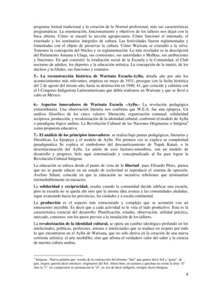 programa formal tradicional y la creación de la Normal profesional, más sus características
programáticas. La enumeración, funcionamiento y objetivos de los talleres nos dejan con la
boca abierta. Cómo se encaró la sección agropecuaria. Cómo funcionó el internado, el
externado y los seminarios integrales de cultura. Las festividades fueron reglamentadas y
fomentadas con el objeto de preservar la cultura. Cómo Warisata se extendió a la selva.
Tenemos la concepción del Núcleo y su reglamentación. Lo más revelador es la descripción
del Parlamento Amauta o Ulaqa, sus comisiones, sus autoridades o Mallkus, sus atribuciones
y funciones. En qué consistió: la irradiación social de la Escuela a la Comunidad, el Club
nocturno de adultos, los deportes y la educación artística. La concepción de la matriz, de los
núcleos y la filiales, sus funciones y estatutos.
5.- La reconstrucción histórica de Warisata Escuela-Ayllu, detalla año por año los
acontecimientos más relevantes, empieza en mayo de 1931, prosigue con la fecha histórica
del 2 de agosto del mismo año, hasta su destrucción en 1940, 41, que coincide y culmina con
el I Congreso Indigenista Latinoamericano que debía realizarse en Warisata y que se llevó a
cabo en México.

6.- Aspectos innovadores de Warisata Escuela –Ayllu.- La revelación pedagógica
extraordinaria. Una observación literaria nos confirma que W.E.A. fue una epopeya. Un
análisis filosófico de los cinco valores: liberación, organización comunal, solidaridad
recíproca, producción, y revalorización de la identidad cultural, conformó el modelo de Ayllu
o paradigma lógico andino. La Revolución Cultural de las Naciones Originarias o Intígena4
como propuesta educativa.
7.- El análisis de los principios innovadores se realiza bajo pautas pedagógicas, literarias y
filosóficas. La Epopeya y el modelo de Ayllu. Por primera vez se explica su completitud
paradigmática Se explica el simbolismo del descuartizamiento de Tupak Katari, o la
desestructuración del Ayllu. La unión de esos factores-miembros, son un modelo de
desarrollo y progreso, helo aquí sistematizado y conceptualizado al fin para lograr la
Revolución Cultural Intígena.
La educación se enfoca desde el punto de vista de la libertad pues Elizardo Pérez, piensa
que no se puede educar en un estado de esclavitud ni reproducir el sistema de opresión.
Avelino Siñani, coincide en que la educación no incentiva rebeliones que terminarían
irremediablemente en masacres.
La solidaridad y reciprocidad, resalta cuando la comunidad decide edificar una escuela,
pero la escuela no se queda ahí sino que la misma idea avanza a las comunidades aledañas,
sigue avanzando hacia las provincias, las ciudades y a escala continental.
La producción es el aspecto más estructurado y complejo que se acometió con un
entusiasmo increíble. Es decir que a cada actividad se le veía el lado productivo. Esta es la
característica esencial del desarrollo. Planificación, estudio, observación, utilidad práctica,
mercado, consenso, son los pasos previos a la instalación de los talleres.
La revalorización de la identidad cultural, se opera un cambio ideológico profundo en los
intelectuales, políticos, profesores, artistas e intelectuales que se traduce en respeto por todo
lo que encontraron en el Ayllu de Warisata, que no sólo deriva en la creación de una nueva
corriente artística: el arte neoInDio, sino que afirma el verdadero valor del saber y la ciencia
de nuestra cultura andina.


4
  Intígena.- Nueva palabra que resulta de la contracción del término “Inti” que quiere decir Sol y “gena”, de
gen, origen, querría decir entonces: originarios del Sol. Ahora bien, en aymara y quechua no existe la letra “d”
sino la “t”, los campesinos no pronuncian la “d”, en vez de decir indígena, siempre dicen Intígena.

                                                                                                                   8
 