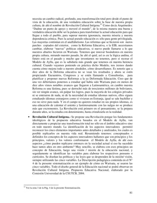 necesita un cambio radical, profundo, una transformación total pero desde el punto de
           vista de la educación, de una verdadera educación sobre la base de nuestra propia
           cultura, de ahí el nombre de Revolución Cultural Intígena.57 Como decía Arquímedes:
           “Dadme un punto de apoyo y moveré el mundo”, de la misma manera una buena y
           verdadera educación debe ser la palanca para transformar la actual educación para que
           llegue a todo el pueblo, para superar nuestra ignorancia, nuestra miseria y nuestra
           dependencia crónica. Pues la actual pseudo educación es sólo para gente privilegiada.
           Las mayorías continúan en el analfabetismo. Las reformas que se hicieron son meros
           parches copiados del exterior, como la Reforma Educativa, o la EIB, necesitamos
           cambiar, elaborar “nuevas” políticas educativas, si nuevo puede llamarse a lo que
           nuestros abuelos hicieron en Warisata. Tenemos que innovar basándonos en nuestra
           propia cultura, mirando nuestro pasado, he ahí el quid, así es en la lógica andina, el
           futuro está en el pasado y mucho que inventarnos no tenemos, pero sí recrear el
           Modelo de Ayllu, que es la sabiduría más grande que tenemos en nuestra herencia
           cultural. Cuando vayamos poniendo en práctica dicho Modelo, nos iremos dando
           cuenta cómo mejora todo a nuestro alrededor, cómo desarrollamos. Es notorio que a
           diez años de la Deforma educativa no se vean los resultados y ahora se estén
           propiciando Encuentros, Congresos y se estén llamando a Consultorías, para
           planificar y proponer nuevas Reformas a la ya Deformada Educación. Creo que de
           una vez deberíamos ponernos a estudiar qué había sido Warisata pues en menos de
           diez años vimos notables avances que llegaron a Latinoamérica, en cambio nuestra
           Reforma es una lástima, pues se derrochó más de trescientos millones de bolivianos,
           sin ver ningún avance, sin palpar los logros, pues la mayoría de los colegios privados
           ni se enteraron de nada, ni de la necesidad de estudiar idiomas nativos, ellos siguen
           estudiando idiomas extranjeros como si vivieran en Extranja, igual se sale bachiller y
           eso no sirve para nada. Y en el campo no quieren estudiar en sus propios idiomas, es
           una educación de calentar el asiento y lastimosamente con las nalgas no se produce
           más que excrementos. La Revolución está primero en el pensamiento, se la prepara
           durante años, se la estudia con detenimiento, hasta cristalizarla en la realidad.
       •   Revolución Cultural Intígena.- Se propone una Revolución porque los fundamentos
           ideológicos de la propuesta educativa basados en el Modelo de Ayllu, van
           directamente a propiciar una transformación total no sólo en el ámbito educativo sino
           en todo nuestro mundo. La identificación de los aspectos innovadores permitió
           reconocer los cinco elementos importantes antes detallados y analizados, los cuales es
           posible replicarlos en nuestra vida real. Resumiendo tenemos: conceptuados o
           definidos los conceptos de los aspectos innovadores hallamos que son principios y los
           principios, valores y los valores conformaron el Modelo de Ayllu, de ahí esos
           aspectos ¿cómo pueden replicarse entonces en la sociedad actual si eso ha sucedido
           hace tantos años en otro ambiente? Muy sencillo, se elabora con esos principios un
           concepto de Educación, luego una visión / misión de la educación nacional, y
           seguidamente se identifican las variables para elaborar los respectivos pensums o
           currículos. Se diseñan las políticas y las leyes que se desprenden de la misión/ visión,
           siempre utilizando las cinco variables. La Descripción pedagógica contenida en el N°
           4 de la presente sistematización es un ejemplo de cómo en Warisata, se usaron las
           cinco variables. Todo el diseño general de la Educación nacional se podrá observar en
           Revolución Cultural Intígena, Propuesta Educativa Nacional, elaborado por la
           Comisión Universidad de la CSUTCB, 2004.



57
     Ver la nota 3 de la Pág. 4 de la presente Sistematización.

                                                                                                81
 