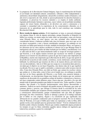 •   La propuesta de la Revolución Cultural Intígena, logra la transformación del Estado
           en un Estado con identidad cultural, comunitario, soberano y libre (independiente y
           autónomo), desarrollado integralmente, (desarrollo económico unido al humano), con
           alto nivel y expectativa de vida, donde se ejercen plenamente los derechos humanos y
           ciudadanos, se preservan los recursos naturales y se respeta el medio ambiente,
           logrando profesionales humanos o personas, cuyos valores son de probada moralidad,
           capaces de vencer fuertes obstáculos y de devolver con amor y entusiasmo a la
           sociedad o comunidad toda la experiencia de los conocimientos obtenidos en el
           transcurso de su aprendizaje para la vida, todo lo cual constituye una verdadera
           Revolución Cultural.
       •   Breve reseña de algunos actores.- Si de impulsores se trata, es necesario distinguir
           con algunas líneas la vida de algunos personajes, porque biografías ni biógrafos de
           InDios no existían, un manto negro ha caído sobre sus personajes; como nos hiciera
           notar Elizardo Pérez, en otras épocas, con otra sociedad, ellos hubieran sido
           considerados héroes y hubieran recibido toda clase de honores, pero tuvo que ser en
           esa época oscurantista y ruin y fueron considerados enemigos, sin embargo no era
           necesario ser InDio para merecer el olvido, también los hermanos Pérez, sus esposas y
           los directores de los otros núcleos recibieron el silencio de lo que Reinaga llama la
           inteligentzia oficial, por el delito de haber luchado por los InDios; sencillamente si no
           se sabe nada de ellos es que intencionalmente nadie se ocupa de investigar quiénes o
           qué hicieron, y si de alguna manera tuvieron que reconocer sus méritos es porque
           primero en el exterior los descubrieron a pesar de que fue la época más importante de
           la República, mucho más importante que la Revolución de abril y la que más aportó al
           desarrollo de la nación en todo sentido, económica, social, intelectual y artísticamente
           hablando. La información que tenemos de ellos es de manera directa, por entrevistas
           con sus descendientes. Aún en el libro que nos ocupa no se encuentran datos precisos,
           sin duda que el objetivo no era hacer biografías, sino darnos idea de lo que significó
           esa década. Por eso es que se apeló a amistades y contactos para saber un poco más de
           ellos. Como dice Elizardo Pérez, nos faltó un Gorki, que cantara los excelsos valores
           que anidan en el alma india, como lo hizo con el mujik ruso, sin embargo es posible
           aún leer en las frases apuradas del Director, a ese Gorki cuya ausencia lamenta y
           evidentemente, sus descripciones llegan muy hondo, de tal manera que nos sentimos
           orgullosos de descender de esa grandiosa estirpe de hombres voluntariosos y heroicos;
           nos hace comprender cuánto debemos amar y hacer algo por descubrir a los ojos del
           mundo toda la ignorada grandeza que habita en nuestra raza. Todos aquellos y fueron
           muchos, han pasado a la historia lastimosamente como héroes desconocidos y
           anónimos. Todavía no nació el biógrafo del pueblo mismo de Warisata, que cante sus
           comunes glorias y proezas, que enfoque la historia desde la actividad de las ocho
           Comunidades aledañas que aceptaron afrontar semejante construcción, se organizaron
           y construyeron silenciosamente, porque evidentemente más que obra de algunos
           personajes fue obra comunitaria. “Quien se detenga a pensar en el trabajo realizado
           por el InDio en esta empresa, llegará a la conclusión de que significaba una
           afirmación de sus grandes condiciones para el progreso nacional. Por eso la titánica
           obra de Warisata, en la que el InDio puso todas sus esperanzas y toda su fibra, debe
           quedar escrita como ejemplo para las generaciones futuras” “Con la voluntad de estos
           hombres podía voltearse montañas. Parecía que estaban cumpliendo alguna jornada de
           los tiempos en que los Inkas ordenaban aquellos épicos trabajos de ingeniería que
           todavía hoy asombran a quien los contemple” 58


58
     Warisata Escuela Ayllu.- Pág. 113

                                                                                                 83
 