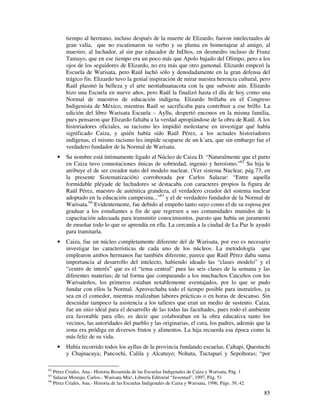tiempo al hermano, incluso después de la muerte de Elizardo, fueron intelectuales de
         gran valía, que no escatimaron su verbo y su pluma en homenajear al amigo, al
         maestro, al luchador, al sin par educador de InDios, en desmedro incluso de Franz
         Tamayo, que en ese tiempo era un poco más que Apolo bajado del Olimpo, pero a los
         ojos de los seguidores de Elizardo, no era más que otro gamonal. Elizardo empezó la
         Escuela de Warisata, pero Raúl luchó sólo y denodadamente en la gran defensa del
         trágico fin. Elizardo tuvo la genial inspiración de mirar nuestra herencia cultural, pero
         Raúl plasmó la belleza y el arte neotiahuanacota con la que subsiste aún. Elizardo
         hizo una Escuela en nueve años, pero Raúl la finalizó hasta el día de hoy como una
         Normal de maestros de educación indígena. Elizardo brillaba en el Congreso
         Indigenista de México, mientras Raúl se sacrificaba para contribuir a ese brillo. La
         edición del libro Warisata Escuela – Ayllu, despertó enconos en la misma familia,
         pues pensaron que Elizardo faltaba a la verdad apropiándose de la obra de Raúl. A los
         historiadores oficiales, su racismo les impidió molestarse en investigar qué había
         significado Caiza, y quién había sido Raúl Pérez, a los actuales historiadores
         indígenas, el mismo racismo les impide ocuparse de un k´ara, que sin embargo fue el
         verdadero fundador de la Normal de Warisata.
     •   Su nombre está íntimamente ligado al Núcleo de Caiza D. “Naturalmente que el parto
         en Caiza tuvo connotaciones únicas de sobriedad, ingenio y heroísmo.”62 Su hija le
         atribuye el de ser creador nato del modelo nuclear, (Ver sistema Nuclear, pág.73, en
         la presente Sistematización) corroborada por Carlos Salazar: “Entre aquella
         formidable pléyade de luchadores se destacaba con caracteres propios la figura de
         Raúl Pérez, maestro de auténtica grandeza, el verdadero creador del sistema nuclear
         adoptado en la educación campesina...”63 y el de verdadero fundador de la Normal de
         Warisata.64 Evidentemente, fue debido al empeño tanto suyo como el de su esposa por
         graduar a los estudiantes a fin de que regresen a sus comunidades munidos de la
         capacitación adecuada para transmitir conocimientos, puesto que había un juramento
         de enseñar todo lo que se aprendía en ella. La cercanía a la ciudad de La Paz le ayudó
         para tramitarla.
     •   Caiza, fue un núcleo completamente diferente del de Warisata, por eso es necesario
         investigar las características de cada uno de los núcleos. La metodología que
         emplearon ambos hermanos fue también diferente, parece que Raúl Pérez daba suma
         importancia al desarrollo del intelecto, habiendo ideado las “clases modelo” y el
         “centro de interés” que es el “tema central” para las seis clases de la semana y las
         diferentes materias; de tal forma que comparando a los muchachos Caiceños con los
         Warisateños, los primeros estaban notablemente aventajados, por lo que se pudo
         fundar con ellos la Normal. Aprovechaba todo el tiempo posible para instruirlos, ya
         sea en el comedor, mientras realizaban labores prácticas o en horas de descanso. Sin
         descuidar tampoco la asistencia a los talleres que eran un medio de sustento. Caiza,
         fue un sitio ideal para el desarrollo de las todas las facultades, pues todo el ambiente
         era favorable para ello, es decir que colaboraban en la obra educativa tanto los
         vecinos, las autoridades del pueblo y las originarias, el cura, los padres, además que la
         zona era pródiga en diversos frutos y alimentos. La hija recuerda esa época como la
         más feliz de su vida.
     •   Había recorrido todos los ayllus de la provincia fundando escuelas, Caltapi, Questuchi
         y Chajnacaya; Pancochi, Calila y Alcatuyo; Nohata, Tuctapari y Sepoltoras; “por

62
   Pérez Criales, Ana.- Historia Resumida de las Escuelas Indigenales de Caiza y Warisata, Pág. 1
63
   Salazar Mostajo, Carlos.- Warisata Mía!, Librería Editorial “Juventud”, 1997, Pág. 51
64
   Pérez Criales, Ana.- Historia de las Escuelas Indigenales de Caiza y Warisata, 1996, Págs. 39, 42.

                                                                                                        85
 