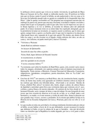 le atribuyen cirrosis puesto que vivía en un medio vitivinícola, la quebrada de Maca
         Maca en Caracato de La Paz, donde se elaboraba mucho vino. El profesor no bebía
         más que en fiestas; jamás le gustó la bebida, un año padeciendo y otro en cama se lo
         lleva por fin habiendo pasado toda su agonía en compañía de la inseparable hija Ana
         Pérez. “¿Qué le queda a un hombre así? (Se pregunta una octogenaria anciana que sin
         embargo no parece tal, puesto que una muy elocuente vivacidad le impele a recordar y
         relatar todo lo que se le pregunta y todo lo que sabe. Esta vez de improviso sus ojos se
         le llenan lágrimas y la voz se debilita, al recordar los últimos años del admirado
         padre. Es el único momento triste en su relato) Que fue expulsado, denigrado, que no
         le permitieron levantar un inventario, ni siquiera asumir su defensa, que lo único que
         quiere, aunque tiene y quiere a su familia, pero lo que más le importa es la educación,
         ¿Qué puede hacer uno, separado de lo que más quería? Por dentro, por dentro llevar
         toda esa carga y un día reventar en el hígado, estaba enfermo dos años, un año en
         cama y otro enfermo, mi padre murió piel y huesos”(Textual)
     •   “Volvimos a Warisata
         donde Raúl era indómito wanaco
         los lacayos de Quintanilla
         Invasión de ratas fue sobre su pecho.
         Fuiste, Raúl, digno defensor de Elizardo Ausente
         te escarnecieron, te echaron
         pero has quedado en mi corazón
         Y en los corazones InDios.”67
     •   “La tormenta cayó sobre los hombros de Raúl Pérez, quien, solo, resistió varios meses
         todos los ataques, afrontando con suprema energía a todo el régimen reaccionario de
         Quintanilla. Tenía encima a Ministros, Consejo Nacional de Educación, Contraloría,
         subprefectos, intendentes, corregidores, prensa derechista. Sólo en “La Calle” nos
         defendieron...”68
     •   Una foto de 1935,69 nos muestra a un Raúl Pérez, alto, de constitución fuerte, erguido,
         firme, de frente muy ancha; está agarrando un sombrero mientras esboza la mejor de
         las sonrisas que denota una felicidad plena, observando a un anciano Kuraka de
         Caiza, ¿Gabriel Pari, talvez? no-menos alto, fuerte, alegre y pleno, de cabeza blanca
         de dignidad y autoridad, quien lleva una vestimenta típica que contrasta con el saco,
         corbata y camisa blanca, de nuestro educador. Al contrario de las fotos donde se ve al
         hermano Elizardo, serio, siempre de botas y ropa de trabajo. En una fotografía de muy
         joven, que tuve ocasión de observar en la casa de su hija, se ve a Raúl, junto a sus
         hermanos y su madre, es el más moreno y criollo de todos ellos, llama la atención sus
         ojos grandes muy vivaces, oscuros y profundos. Es la misma que publica la hija en la
         Historia de las Escuelas Indigenales de Caiza y Warisata, pero esta vez sólo se ve al
         padre.
     •   Lo que resalta en toda esta actividad es la entrega totalmente desinteresada por educar
         al InDio, no por hablar a favor de él, no por defenderlo, no por reconocer lo mucho
         que debemos al Indio, ni por la cultura de la que es heredero, sino por devolverle
         todos sus derechos que la República le estaba negando, por irse a vivir junto a ellos,

67
   Obra citada.- Pág. 454
68
   Obra Citada.- Pág. XXI
69
   Obra citada.- Pág. 343

                                                                                              88
 