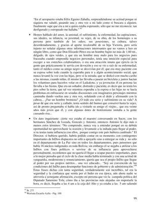 “En el aeropuerto estaba Félix Eguino Zaballa, sorprendiéndome su actitud porque ni
           siquiera me saludó, pasando una y otra vez a mi lado como si buscara a alguien;
           finalmente supe que era a mí a quien estaba esperando, sólo que no me reconocía: tan
           desfigurado y estropeado me hallaba.” 97
       •   Hemos hablado del amor, la amistad, el sufrimiento, la enfermedad, las aspiraciones,
           sus ideales, su infancia, su juventud, su vejez, de su obra, de los homenajes a su
           persona pero también de los odios; sus posesiones, su cultura, talvez
           desordenadamente, y gracias al aporte invalorable de su hija Victoria, pero sería
           injusto no señalar algunas otras informaciones interesantes que no vamos a leer en
           ningún libro, como que Don Elizardo Pérez era un hombre bajito no más de 1.60 mt.,
           delgado, de ojos verdes, y que era un hombre muy malo para los negocios pues
           fracasaba cuando emprendía negocios personales, tenía una intuición especial para
           escoger a sus estrechos colaboradores, o era una atracción innata que ejercía en la
           gente que prácticamente le servía con devoción y eso se vio a raíz de su enfermedad,
           tanto el médico como su amigo negro se desvivían por él; que era muy paciente con
           su esposa sobre todo cuando la esperaba para ir a algún acontecimiento social, que
           nunca levantó la voz con las hijas, pero sí la mirada; que se dedicó con mucho cariño
           a las mismas, cuando niñas, él mismo las llevaba a pasear en bicicleta y juntos hacían
           los volantines para hacerlos volar en el Laikakota; y ya jovencitas él en persona las
           llevaba a las fiestas. Que era un soñador, distraído y paciente, es decir que no tenía los
           pies sobre la tierra, que tal vez mientras esperaba a la esposa o las hijas no se hacía
           problemas en enfrascarse en sesudas discusiones con imaginarios personajes mientras
           caminaba dando vueltas una y otra vez, señalando con el dedo y afirmando con la
           cabeza... ¿Fue un hombre bromista? ¿O todo era serio y sufrimiento en su vida? A
           pesar de que era serio y callado, tenía sentido del humor que conservó hasta la vejez,
           así de pronto preguntaba si había ido a visitarle su amigo el viejito... que era veinte
           años más joven que él, y con algunas dotes de histrionismo imitaba a la gente
           causando risa...
       •   Un dato inquietante: cierta vez estaba el maestro conversando en Sucre, con los
           hermanos Sánchez de Lozada, Gonzalo y Antonio, entonces Antonio le dijo más o
           menos estos términos: “No comprendo, nunca voy a entender porqué en su debida
           oportunidad no aprovechaste la ocasión y levantaste a la indiada para llegar al poder,
           si tu tenías tanta influencia con ellos, porque contigo este país hubiera cambiado.” El
           Director, si hubiera querido, habría podido contar en su momento, con contingentes
           importantes de InDios dispuestos no sólo a apoyarlo sino a entregar su vida y no sólo
           en el departamento de La Paz sino en todos los departamentos, pues pensemos que
           había 16 núcleos indigenales en toda Bolivia; sin embargo él se negaba a utilizar a los
           InDios con fines políticos o servirse de su influencia para aprovecharse
           personalmente, recordemos que no quería él llegar a ocupar puestos importantes, pues
           a lo mejor pensaba que el ciclo de la clase media había terminado y con una actitud de
           vanguardia, modernismo y renunciamiento, quería que sea el propio InDio que llegue
           al poder por sus propios méritos... una vez educado... “Soy un convencido de las
           condiciones del InDio para desempeñar funciones de gobierno y de administración.”98
           Estas frases dichas con tanta seguridad, verdaderamente son increíbles, tal era la
           seguridad y la confianza que sentía por el Indio en esa época, aún ahora nadie se
           atrevería a semejante afirmación, excepto mi persona que vio la campaña política del
           Diputado Saturnino Tola, cómo iba a las provincias más alejadas sin importarle la
           hora, es decir, llegaba a las 4 am a la ceja del Alto y ya estaba a las 5 am saliendo
97
     Ib. 277
98
     Warisata Escuela-Ayllu.- Pág. 100

                                                                                                  99
 