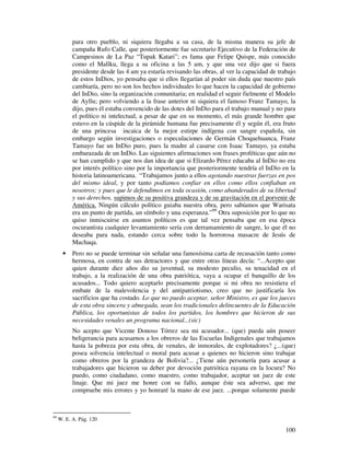 100
para otro pueblo, ni siquiera llegaba a su casa, de la misma manera su jefe de
campaña Rufo Calle, que posteriormente fue secretario Ejecutivo de la Federación de
Campesinos de La Paz “Tupak Katari”; es fama que Felipe Quispe, más conocido
como el Mallku, llega a su oficina a las 5 am, y que una vez dijo que si fuera
presidente desde las 4 am ya estaría revisando las obras, al ver la capacidad de trabajo
de estos InDios, yo pensaba que si ellos llegarían al poder sin duda que nuestro país
cambiaría, pero no son los hechos individuales lo que hacen la capacidad de gobierno
del InDio, sino la organización comunitaria; en realidad el seguir fielmente el Modelo
de Ayllu; pero volviendo a la frase anterior ni siquiera el famoso Franz Tamayo, la
dijo, pues él estaba convencido de las dotes del InDio para el trabajo manual y no para
el político ni intelectual, a pesar de que en su momento, el más grande hombre que
estuvo en la cúspide de la pirámide humana fue precisamente él y según él, era fruto
de una princesa incaica de la mejor estirpe indígena con sangre española, sin
embargo según investigaciones o especulaciones de Germán Choquehuanca, Franz
Tamayo fue un InDio puro, pues la madre al casarse con Isaac Tamayo, ya estaba
embarazada de un InDio. Las siguientes afirmaciones son frases proféticas que aún no
se han cumplido y que nos dan idea de que si Elizardo Pérez educaba al InDio no era
por interés político sino por la importancia que posteriormente tendría el InDio en la
historia latinoamericana. “Trabajamos junto a ellos agotando nuestras fuerzas en pos
del mismo ideal, y por tanto podíamos confiar en ellos como ellos confiaban en
nosotros; y pues que le defendimos en toda ocasión, como abanderados de su libertad
y sus derechos, supimos de su positiva grandeza y de su gravitación en el porvenir de
América. Ningún cálculo político guiaba nuestra obra, pero sabíamos que Warisata
era un punto de partida, un símbolo y una esperanza.”99
Otra suposición por lo que no
quiso inmiscuirse en asuntos políticos es que tal vez pensaba que en esa época
oscurantista cualquier levantamiento sería con derramamiento de sangre, lo que él no
deseaba para nada, estando cerca sobre todo la horrorosa masacre de Jesús de
Machaqa.
• Pero no se puede terminar sin señalar una famosísima carta de recusación tanto como
hermosa, en contra de sus detractores y que entre otras líneas decía: “...Acepto que
quien durante diez años dio su juventud, su modesto peculio, su tenacidad en el
trabajo, a la realización de una obra patriótica, vaya a ocupar el banquillo de los
acusados... Todo quiero aceptarlo precisamente porque si mi obra no resistiera el
embate de la malevolencia y del antipatriotismo, creo que no justificaría los
sacrificios que ha costado. Lo que no puedo aceptar, señor Ministro, es que los jueces
de esta obra sincera y abnegada, sean los tradicionales delincuentes de la Educación
Pública, los oportunistas de todos los partidos, los hombres que hicieron de sus
necesidades venales un programa nacional...(sic)
No acepto que Vicente Donoso Tórrez sea mi acusador... (que) pueda aún poseer
beligerancia para acusarnos a los obreros de las Escuelas Indigenales que trabajamos
hasta la pobreza por esta obra, de venales, de inmorales, de explotadores? ¿...(que)
posea solvencia intelectual o moral para acusar a quienes no hicieron sino trabajar
como obreros por la grandeza de Bolivia?... ¿Tiene aún personería para acusar a
trabajadores que hicieron su deber por devoción patriótica rayana en la locura? No
puedo, como ciudadano, como maestro, como trabajador, aceptar un juez de este
linaje. Que mi juez me honre con su fallo, aunque éste sea adverso, que me
compruebe mis errores y yo honraré la mano de ese juez. ...porque solamente puede
99
W. E. A. Pág. 120
 