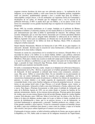 11
acaparan extensas hectáreas de tierra que son cultivadas gracias a la explotación de los
indígenas, en un régimen sórdido y cruel como forma de servidumbre gratuita, negándoles
todos sus derechos, prohibiéndoles aprender a leer y escribir bajo pena de terribles e
indescriptibles castigos físicos, a fin de arrebatarles sus riquísimas tierras de Comunidad y
desalojarlos de sus ayllus, no obstante que los indígenas eran y son la mayoría de la
población boliviana, el 80% se puede decir que son InDios, y en esa época vivían en las
tierras de comunidad o en las grandes haciendas bajo ese régimen de esclavitud que se llamó
pongueaje.
Desde 1905, las escuelas ambulantes en el campo, fundadas en el gobierno de Montes,
enseñaban el alfabeto y la doctrina cristiana, de esta manera Bolivia se convertía en el primer
país latinoamericano que daba al InDio la oportunidad de educarse. Sin embargo varias
escuelas indigenales que ya eran fijas fueron clausuradas por el mismo presidente Bautista
Saavedra en 1921.Quien como abogado había defendido la sublevación de los InDios de
Mohoza, logrando votos para su candidatura, no obstante una vez de presidente no vacila en
realizar la feroz masacre de los InDios de Jesús de Machaca. Hacía 1930, la educación
indigenal se había estancado
Daniel Sánchez Bustamante, Ministro de Instrucción el año 1930, da un gran impulso a la
educación dictando decretos para la creación de varias Instituciones y Direcciones para la
educación de la clase media e indígena.
Teniendo en cuenta las características de la sociedad de ese entonces, Elizardo Pérez ve la
necesidad de educar a los InDios en su mismo habitat, debido a que políticas anteriores
habían fracasado en el intento de educar al InDio en los barrios residenciales de Sopocachi y
Miraflores. Parte pues a fundar una escuela en medio del campo para los InDios de los ayllus
y no para los aldeanos o pueblerinos ya que estos últimos eran parte de los hacendados del
lugar, y pasando de largo Achacachi elige Warisata, donde conocía que Avelino Siñani se
daba modos para mantener una humilde escuela.
El Ayllu o comunidad de Warisata, estaba situado en el Altiplano de la Provincia Omasuyos,
del departamento de La Paz - Bolivia, en gran parte se lo habían apropiado los terratenientes
de Achacachi. Al decir apropiado se entiende tanto tierras como comunarios, animales y
casas. Muy pocos InDios se conservaban libres. En ese entendido no era precisamente un
Ayllu sino un centro latifundista, donde la mayoría eran pongos analfabetos, con la
característica fundamental que aparte de pertenecer y obedecer las órdenes de mayordomos y
patrones, su actuar obedece a un rígido esquema de organización comunal. Era una
comunidad donde vivían varias familias indígenas en forma de propiedad mixta de extensas
tierras en una pampa hostil entre el lago Titicaca y el nevado Illampu, cuyos vientos se
cruzaban inclementes. Achacachi se halla a unos doce kilómetros y Sorata, cabecera de valle,
a nueve. Para llegar a Warisata forzosamente se debe pasar el poblado de Achacachi, que
antes de la Reforma Agraria de 1952, era un centro donde se reunían las familias de los
patrones terratenientes, dueños de las extensas tierras próximas. Warisata quiere decir pampa
de vicuñas, pues era una extensa llanura al pie del nevado Illampu, donde las vicuñas bajaban
a pastar. Está ubicada a unos 3.800 mts. Sobre el nivel del mar. Su clima es frío. Su flora y
fauna es la típica de altiplano, produce papa, de la que se fabrica el chuño, resultado de un
proceso de deshidratación y tunta, que es un proceso inverso, o sea de hidratación, su
actividad fundamental es agropecuaria y artesanal. También producen oca, cebada y otros.
Crían ganado camélido y otras especies. Vivían los comunarios aymaras en humildes chozas
de adobe y paja cuyo mobiliario para dormir y comer como las cobijas y ropas se lo hacían
ellos mismos, unos pocos sabían español por el contacto con los patrones.
Continuando el mismo camino, se halla la histórica población de Sorata, que un poco antes de
la República, en 1781, había caído en manos de los indígenas insurrectos de Tupak Katari,
 