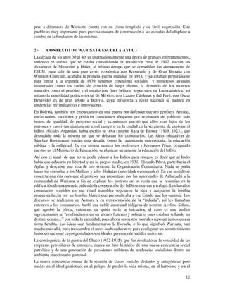 12
pero a diferencia de Warisata, cuenta con un clima templado y de fértil vegetación. Este
pueblo es muy importante pues proveía madera de construcción a las escuelas del altiplano a
cambio de la fundación de las mismas.
2 - CONTEXTO DE WARISATA ESCUELA-AYLU.-
La década de los años 30 al 40, es internacionalmente una época de grandes enfrentamientos,
teniendo en cuenta que se estaba consolidando la revolución rusa de 1917, nacían las
dictaduras de Mussolini y Hitler, al mismo tiempo que se consolidan las democracias de
EEUU, para salir de una gran crisis económica con Roosevelt, y de Gran Bretaña con
Winston Churchill, acababa la primera guerra mundial en 1918, y ya estaban preparándose
para entrar a la segunda de 1939, tenemos conquistas sociales y numerosos avances
industriales como los vuelos de aviación de largo aliento, la demanda de los recursos
naturales como el petróleo y el estaño con fines bélicos repercuten en Latinoamérica, así
mismo la estabilidad político social de México, con Lázaro Cárdenas y del Perú, con Oscar
Benavides es de gran aporte a Bolivia, cuya influencia a nivel nacional se traduce en
tendencias reivindicativas e innovadoras.
En Bolivia, también nos embarcamos en una guerra por defender nuestro petróleo. Artistas,
intelectuales, escritores y políticos conscientes abogaban por regímenes de gobierno más
justos, de igualdad, de progreso social y económico, puesto que ellos eran hijos de los
patrones y convivían diariamente en el campo o en la ciudad en la vergüenza de explotar al
InDio. Alcides Arguedas, había escrito su obra cumbre Raza de Bronce (1919, 1923), que
desnudaba toda la miseria en que se debatían los comunarios. Las ideas educativas de
Sánchez Bustamante inician esta década, como la autonomía universitaria, la educación
pública y la indigenal. De esa misma manera los profesores y hermanos Pérez, ocupando
puestos en el Ministerio de Educación, se plantean seriamente la educación del InDio.
Así con el ideal de que no se podía educar a los Indios para pongos, es decir que al Indio
había que educarlo en libertad y en su propio medio, en 1931, Elizardo Pérez, parte hacia el
Ayllu, y descubre una veta de oro viviente: la Organización Comunitaria. Nada se podía
hacer sin consultar a los Mallkus y a los Jilakatas (autoridades comunales) En ese sentido se
concreta una cita para que el profesor sea presentado por las autoridades de Achacachi a la
comunidad de Warisata, a fin de explicar los motivos de su visita que se resumían en la
edificación de una escuela pidiendo la cooperación del InDio en tierras y trabajo. Los huraños
comunarios reunidos en una ritual asamblea sopesaron la idea y aceptaron la insólita
propuesta hecha por un hombre blanco que personificaba a ese Estado que los oprimía. Los
discursos se realizaron en Aymara y en representación de la “indiada”, así les llamaban
entonces a los comunarios, habló una noble autoridad indígena de nombre Avelino Siñani,
que aprobó la oferta, entonces, de quién sería la iniciativa, el caso es que ambos
representantes se “confundieron en un abrazo fraterno y solidario pues estaban sellando un
destino común...” por toda la eternidad, pues ahora sus restos mortales reposan juntos en esa
tierra bendita. Las ideas que fundamentaron la Escuela, o lo que significó Warisata, van
mucho más allá, pues trascienden el mero hecho educativo para configurar un acontecimiento
histórico nacional cuyos postulados son ideales perennes de validez universal.
La contingencia de la guerra del Chaco (1932-1935), que fue resultado de la voracidad de las
empresas petrolíferas de entonces, marca un hito histórico de una nueva conciencia social
patriótica y de una generación de presidentes militares de tendencias socialistas dentro un
ambiente reaccionario gamonal.
La nueva conciencia emana de la reunión de clases sociales distantes y antagónicas pero
unidas en el ideal patriótico, en el peligro de perder la vida misma, en el heroísmo y en el
 