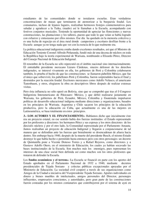 14
estudiantes de las comunidades donde se instalaron escuelas. Eran verdaderas
concentraciones de masas que terminaron de atemorizar a la burguesía feudal. Los
comunarios, incluso de lejanos lugares, realizaban hermosos festejos conmemorativos para
saludar y agradecer a la Taika, (madre) así le llamaban a la Escuela, acompañando con
festivos conjuntos musicales. Teniendo la oportunidad de apreciar las florecientes y nuevas
construcciones, las plantaciones y los talleres, puesto que todo lo que veían se había logrado
con esfuerzo y entusiasmo por ellos mismos. Ese día ha quedado en la memoria colectiva y
es una fecha de regocijo en el área rural donde campesinos y escolares desfilan frente a la
Escuela aunque ya no tenga nada que ver con la esencia de lo que realmente era.
La política educacional indigenista estaba dando excelentes resultados, así que el Ministro de
Educación Teniente Coronel Alfredo Peñaranda, fundó más de una decena de núcleos en toda
la República bajo la teoría experimental de Warisata, nombrando a Elizardo Pérez, Director
del Consejo Nacional de Educación Indigenal.
El renombre de la Escuela no sólo repercutió en el ámbito nacional sino internacionalmente.
El entrañable presidente mexicano Lázaro Cárdenas, sincero defensor de los derechos
indigenales, se interesó vivamente en ella, los gobiernos de Perú y Colombia colaboraron
también, lo prueba el hecho de que las construcciones se llamaron pabellón México, que fue
el único que sobrevivió, los pabellones Perú y Colombia, fueron sorprendidos hacia el final y
destruidos por la reacción feudal. Escritores mexicanos como Adolfo Velasco, el americano
Tanenbaum, y otros, elogiaron la obra en descriptivos libros después de realizar extensas
visitas.
Pero ésta influencia no sólo operó en Bolivia, sino que se comprobó que tras el I Congreso
Indigenista Interamericano de Pátzcuaro- México, y que debió realizarse justamente en
Warisata, los gobiernos de Perú, Ecuador, México, Colombia y Guatemala impulsaron
políticas de desarrollo educacional indígena mediante direcciones y organizaciones, basados
en los principios de Warisata. Argentina y Chile sacaron los principios de la educación
productiva, pero la educación en Cuba, que actualmente es una de las mejores en
Latinoamérica, se basa totalmente en estos principios.
3.- LOS ACTORES Y EL FINANCIAMIENTO.- Habíamos dicho que inicialmente éste
era un proyecto estatal, en ese sentido había dos fuerzas instituidas: el Estado representado
por los profesores y directores: los hermanos Pérez y sus esposas y los otros directores de los
dieciséis núcleos y por el otro lado, la Comunidad representada por el Parlamento Amauta.
Juntos realizaban un proyecto de educación Indigenal y llegaron a conjuncionarse de tal
manera que se defendían ante las fuerzas que brutalmente se desencadenan de afuera hacia
dentro. Sin embargo hacia 1940, después de la muerte del presidente Busch, el mismo Estado
destruye lo que había hecho o permitido hasta entonces pero con otros personajes: un decreto
de Quintanilla pone a Vicente Donoso Torres y a Rafael Reyeros, como directores y a
Gustavo Adolfo Otero, en el ministerio de Educación, los cuales ya habían socavado las
bases institucionales de la Escuela. Son muchos más los enemigos, pues representan los
intereses de una clase social bien definida así como muchos son los otros profesores que
trataron de defender la Escuela.
Los fondos económicos y el terreno.- La Escuela se financió en parte con los aportes del
Estado aprobados en el Parlamento Nacional de 1932 a 1940, mediante decretos
presidenciales de Tejada Sorzano y colectas públicas excepcionales apoyadas por el
Ministerio de Educación. La sociedad civil cooperó a través de sus organizaciones como
Amigos de la Ciudad a iniciativa del Vicepresidente Tejada Sorzano. Aportes individuales en
dinero y bienes muebles de intelectuales, amigos personales del Director, personajes
influyentes, empresarios conscientes, y autoridades, pero gran parte de las construcciones
fueron costeadas por los mismos comunarios que contribuyeron por el sistema de ayni en
 