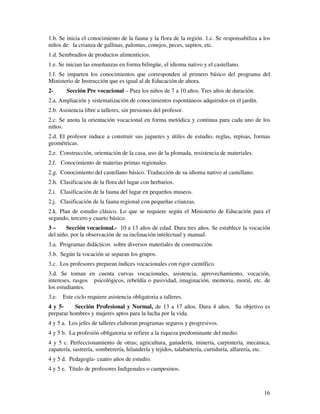 16
1.b. Se inicia el conocimiento de la fauna y la flora de la región. 1.c. Se responsabiliza a los
niños de: la crianza de gallinas, palomas, conejos, peces, sapitos, etc.
1.d. Sembradíos de productos alimenticios.
1.e. Se inician las enseñanzas en forma bilingüe, el idioma nativo y el castellano.
1.f. Se imparten los conocimientos que corresponden al primero básico del programa del
Ministerio de Instrucción que es igual al de Educación de ahora.
2- Sección Pre vocacional – Para los niños de 7 a 10 años. Tres años de duración.
2.a. Ampliación y sistematización de conocimientos espontáneos adquiridos en el jardín.
2.b. Asistencia libre a talleres, sin presiones del profesor.
2.c. Se anota la orientación vocacional en forma metódica y continua para cada uno de los
niños.
2.d. El profesor induce a construir sus juguetes y útiles de estudio, reglas, repisas, formas
geométricas.
2.e. Construcción, orientación de la casa, uso de la plomada, resistencia de materiales.
2.f. Conocimiento de materias primas regionales.
2.g. Conocimiento del castellano básico. Traducción de su idioma nativo al castellano.
2.h. Clasificación de la flora del lugar con herbarios.
2.i. Clasificación de la fauna del lugar en pequeños museos.
2.j. Clasificación de la fauna regional con pequeñas crianzas.
2.k. Plan de estudio clásico. Lo que se requiere según el Ministerio de Educación para el
segundo, tercero y cuarto básico.
3 – Sección vocacional.- 10 a 13 años de edad. Dura tres años. Se establece la vocación
del niño, por la observación de su inclinación intelectual y manual.
3.a. Programas didácticos sobre diversos materiales de construcción.
3.b. Según la vocación se separan los grupos.
3.c. Los profesores preparan índices vocacionales con rigor científico.
3.d. Se toman en cuenta curvas vocacionales, asistencia, aprovechamiento, vocación,
intereses, rasgos psicológicos, rebeldía o pasividad, imaginación, memoria, moral, etc. de
los estudiantes.
3.e. Este ciclo requiere asistencia obligatoria a talleres.
4 y 5- Sección Profesional y Normal, de 13 a 17 años. Dura 4 años. Su objetivo es
preparar hombres y mujeres aptos para la lucha por la vida.
4 y 5 a. Los jefes de talleres elaboran programas seguros y progresivos.
4 y 5 b. La profesión obligatoria se refiere a la riqueza predominante del medio.
4 y 5 c. Perfeccionamiento de otras; agricultura, ganadería, minería, carpintería, mecánica,
zapatería, sastrería, sombrerería, hilandería y tejidos, talabartería, curtiduría, alfarería, etc.
4 y 5 d. Pedagogía- cuatro años de estudio.
4 y 5 e. Título de profesores Indigenales o campesinos.
 
