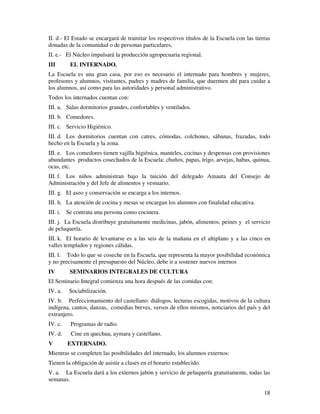 18
II. d.- El Estado se encargará de tramitar los respectivos títulos de la Escuela con las tierras
donadas de la comunidad o de personas particulares,
II. e.- El Núcleo impulsará la producción agropecuaria regional.
III EL INTERNADO.
La Escuela es una gran casa, por eso es necesario el internado para hombres y mujeres,
profesores y alumnos, visitantes, padres y madres de familia, que duermen ahí para cuidar a
los alumnos, así como para las autoridades y personal administrativo.
Todos los internados cuentan con:
III. a. Salas dormitorios grandes, confortables y ventilados.
III. b. Comedores.
III. c. Servicio Higiénico.
III. d. Los dormitorios cuentan con catres, cómodas, colchones, sábanas, frazadas, todo
hecho en la Escuela y la zona.
III. e. Los comedores tienen vajilla higiénica, manteles, cocinas y despensas con provisiones
abundantes productos cosechados de la Escuela: chuños, papas, trigo, arvejas, habas, quinua,
ocas, etc.
III. f. Los niños administran bajo la tuición del delegado Amauta del Consejo de
Administración y del Jefe de alimentos y vestuario.
III. g. El aseo y conservación se encarga a los internos.
III. h. La atención de cocina y mesas se encargan los alumnos con finalidad educativa.
III. i. Se contrata una persona como cocinera.
III. j. La Escuela distribuye gratuitamente medicinas, jabón, alimentos, peines y el servicio
de peluquería.
III. k. El horario de levantarse es a las seis de la mañana en el altiplano y a las cinco en
valles templados y regiones cálidas.
III. l. Todo lo que se coseche en la Escuela, que representa la mayor posibilidad económica
y no precisamente el presupuesto del Núcleo, debe ir a sostener nuevos internos
IV SEMINARIOS INTEGRALES DE CULTURA
El Seminario Integral comienza una hora después de las comidas con:
IV. a. Sociabilización.
IV. b. Perfeccionamiento del castellano: diálogos, lecturas escogidas, motivos de la cultura
indígena, cantos, danzas, comedias breves, versos de ellos mismos, noticiarios del país y del
extranjero.
IV. c. Programas de radio.
IV. d. Cine en quechua, aymara y castellano.
V EXTERNADO.
Mientras se completen las posibilidades del internado, los alumnos externos:
Tienen la obligación de asistir a clases en el horario establecido.
V. a. La Escuela dará a los externos jabón y servicio de peluquería gratuitamente, todas las
semanas.
 