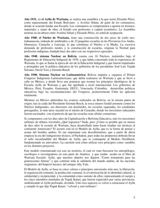 2
Año 1931, en el Ayllu de Warisata, se realiza una asamblea a la que asiste Elizardo Pérez,
como representante del Estado Boliviano y Avelino Siñani, de parte de los comunarios,
donde se acuerda fundar una Escuela. Los comunarios se comprometen a aportar en terrenos,
materiales y mano de obra, el Estado con profesores y capital económico. La Asamblea
termina en un abrazo entre Avelino Siñani y Elizardo Pérez, en señal de aceptación.
Año 1940, el Núcleo de Warisata, tiene una construcción de dos pisos de estilo neo-
tiahuanacota, rodeada de sembradíos y de 33 pequeñas escuelas en las Provincias Los Andes,
Omasuyos, Camacho y Larecaja, lo que constituye el Núcleo o la Marka. La excesiva
demanda de profesores rurales y la construcción de escuelas, originan la Normal para
profesores indígenas, fundada hace dos años con sus respectivos egresados.
Año 1940, sistema Nuclear en Bolivia, cuenta con 16 Núcleos, instituidos bajo el
Reglamento de Educación Indigenal de 1939, y que había concretado toda la experiencia de
Warisata, lo que se llama la época de oro de la Educación Indigenal y que fueron impulsados
y protegidos por la política educativa de los gobiernos de los presidentes José Luis Tejada
Sorzano, David Toro y Germán Busch
Año 1940, Sistema Nuclear en Latinoamérica; Bolivia impulsa y organiza el Primer
Congreso Indigenista Latinoamericano, que debía realizarse en Warisata y que se llevó a
cabo en México, a donde lleva una ponencia que resume los principios ideológicos de la
Escuela Ayllu de Warisata y que fue aprobada a nivel internacional. Los gobiernos de
México, Perú, Ecuador, Guatemala, EEUU, Venezuela, Colombia, desarrollan políticas
educativas bajo las recomendaciones del Congreso, posteriormente Cuba las aplicaría
totalmente.
Mientras en México admiraban los avances realizados en Bolivia, en la misma patria de
origen, tras la caída del Presidente Germán Busch, la rosca minero feudal arremete contra los
Núcleos Indigenales, sus directores son destituidos, las escuelas saqueadas, los estudiantes
perseguidos, lo más atroz sucedió en el núcleo de Casarabe, donde los trescientos educandos
fueron asesinados con el pretexto de que las escuelas eran células comunistas.
Si comparamos con los diez años de Capitalización y Reforma Educativa, más los trescientos
millones de dólares invertidos ¿Qué logramos? Nada, pero ¿Cómo es posible que en menos
de diez años la escuela de Warisata, haya desarrollado tanto hasta irradiar sus técnicas al
continente Americano? El secreto está en el Modelo de Ayllu, que es la forma de pensar y
actuar del hombre andino. Es tan importante este descubrimiento, que a partir de ahora
empieza la era del indigenismo técnico, el Pachakuti, pues todas las propuestas deberán llevar
el sello inconfundible del Modelo de Ayllu, que se contrapone al Modelo Neoliberal,
fundamentado en antivalores. La cuestión será cómo utilizar esos principios como variables
en los distintos proyectos.
Este modelo sistematizado era casi un misterio, el cual en vano buscaron los antropólogos,
sociólogos o investigadores en esta parte de América y que estaba oculto en el libro de
Warisata Escuela- Ayllu, que nuestros abuelos nos dejaron “Como testamento para las
generaciones futuras” y que contiene toda la sabiduría del mundo andino, de las naciones
originarias, del Imperio Incaico, del antiguo Aby Yala.
El Modelo de Ayllu, se basa en cinco valores o principios universales más uno, la liberación,
la organización comunal, la producción comunal, la revalorización de la identidad cultural, la
solidaridad y reciprocidad, y la comunidad como sustrato de ellos; representando el cuerpo y
los cinco miembros mutilados de Tupak Katari, que fueron esparcidos por varias provincias,
simbolizando el Ayllu perforado, dividido. Unir esos aspectos es volver a estructurar el Ayllu
y cumplir lo que dijo Tupak Katari, “volveré y seré millones”.
 