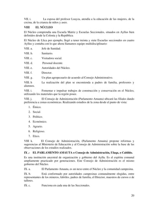 20
VII. i. La esposa del profesor Loayza, atendía a la educación de las mujeres, de la
cocina, de la crianza de niños y aseo.
VIII EL NÚCLEO
El Núcleo comprendía una Escuela Matriz y Escuelas Seccionales, situados en Ayllus bien
definidos desde la Colonia y la República.
El Núcleo de Llica por ejemplo, llegó a tener treinta y siete Escuelas seccionales en cuatro
Ayllus y contaba con lo que ahora llamamos equipo multidisciplinario:
VIII. a. Jefe de Sanidad.
VIII. b. Sanitario.
VIII. c. Visitadora social.
VIII. d. Personal docente.
VIII. e. Autoridades del Núcleo.
VIII. f. Director.
VIII. g. Un plan agropecuario de acuerdo al Consejo Administrativo.
VIII. h La realización del plan se encomienda a padres de familia, profesores y
alumnos.
VIII. i. Fomentar e impulsar trabajos de construcción y conservación en el Núcleo,
utilizando los materiales que la región posee.
VIII. j. El Consejo de Administración (Parlamento Amauta) ubicará las filiales dando
preferencia a zonas económicas. Realizando estudios de la zona desde el punto de vista:
1. Étnico.
2. Social.
3. Político.
4. Económico.
5. Agrario.
6. Religioso.
7. Etico.
VIII k. El Consejo de Administración, (Parlamento Amauta) propone reformas y
sugerencias al Ministerio de Educación y al Consejo de Administración sobre la base de las
observaciones de los estudios realizados.
IX .- EL PARLAMENTO AMAUTA o Consejo de Administración, Ulaqa, o Cabildo.
Es una institución ancestral de organización y gobierno del Ayllu. Es el espíritu comunal
ampliamente practicado por generaciones. Este Consejo de Administración es el mismo
gobierno del Núcleo.
IX. a. El Parlamento Amauta, es un nexo entre el Núcleo y la comunidad campesina.
IX. b. Está conformado por autoridades campesinas comunalmente elegidas, entre
representantes de los mineros, fabriles, padres de familia, el Director, maestros de cursos o de
talleres.
IX. c. Funciona en cada una de las Seccionales.
 