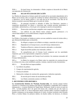 25
XVII. c En igual forma, las elementales o filiales cooperan al desarrollo de la Matriz
con materiales de construcción.
XVIII DE LOS NÚCLEOS DE EDUCACIÓN
Los Núcleos de educación se forman a partir de la unión de las seccionales dependientes de la
Matriz con la misma, ellos se ocupan de coordinar las labores administrativas, organizativas,
y educativas, con los demás núcleos y con cada una de las seccionales. Esta idea de los
núcleos recuerda la ancestral Marka que es la unión de Ayllus.
XVIII. a Su principal actividad es defender al InDio. Los Directores, maestros y
campesinos denunciarán los abusos y exacciones que cometan personas particulares o
autoridades administrativas, a fin de que se les imponga la sanción correspondiente.
XVIII. b Promoverán conciliaciones amigables entre campesinos en disputa.
XVIII. c Los edificios de cada Núcleo tienen carácter sagrado, pertenecen a la
colectividad indígena y no se podrá destinar a ninguna otra utilidad.
XIX LAS FILIALIES
Las Filiales o Seccionales se fundan en centros con una cantidad no menor de treinta niños y
que ofrezcan facilidades para su desarrollo.
XIX. a Se obligan a cooperar con la Matriz en trabajo y materiales de la región.
XIX. b Dependen de su Consejo Local y este del Consejo Administrativo.
XIX. c Tendrán un Director y número de maestros adecuados a su densidad.
XIX. d Según desarrollen pueden crear internado y talleres.
XIX. e Se autogobiernan por el Consejo Local compuesto por las autoridades
originarias, que son los representantes campesinos y maestros.
XIX. f Los representantes del Consejo Local asistirán a las reuniones mensuales del
Consejo Administrativo.
XIX. g La Matriz les otorgará a las filiales todos los materiales de construcción que
no existan en la zona, como mobiliarios, puertas, ventanas, material escolar, herramientas.
XIX. h En toda filial son imprescindibles:
1. Las labores de jardines.
2. Campos de experimentación agrícola.
3. Crianza de animales
4. Dedicación a trabajos de construcción, agropecuaria e industrias regionales.
XIX. i Se necesita por lo menos de una hectárea por filial.
XIX. j Las filiales construirán caminos a la Matriz.
5.- RECONSTRUCCIÓN HISTORICA
La reconstrucción histórica de Warisata Escuela-Ayllu, nos muestra porqué hechos
concretos se constituye en la epopeya más bella de la República, comparable sólo al imperio
tiahuanacota y a la gesta libertaria de Tupak Katari. Relatamos: desde su inicio en mayo de
1931, la fecha histórica del 2 de agosto del mismo año, continúa año por año, hasta su
destrucción en 1940, 41, es decir empezamos desde el primer adobe, la primera asamblea de
huraños comunarios en una pampa azotada por el viento, el primer encuentro entre Elizardo
Pérez y Avelino Siñani, los primeros talleres, los hechos nobles, los heroicos, el esfuerzo
 